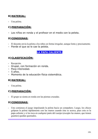 B) MATERIAL:

- Una pelota.

C) PREPARACIÓN:

- Los niños en ronda y el profesor en el medio con la pelota.

D) CONSIGNAS:

- El docente envía la pelota a los niños en forma irregular, aunque lenta y precisamente.
- Pierde el que se le cae la pelota.

                                LA PAPA CALIENTE.

A) CLASIFICACIÓN:

-   Recepción.
-   Grupal, con formación en ronda.
-   Poca intensidad.
-   5 años.
-   Momento de la educación física sistemática.

B) MATERIAL:

- Una pelota.

C) PREPARACIÓN:

- El grupo se sienta en ronda con las piernas cruzadas.

D) CONSIGNAS:

-   Uno comienza el juego impulsando la pelota hacia un compañero. Luego, los chicos
    golpean la pelota rápidamente con las manos cuando ésta se acerca, pues esta es la
    papa caliente y si los toca en cualquier parte del cuerpo (excepto las manos, que tienen
    guantes) quedan quemados.




                                                                                        191
 