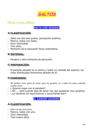 SALTOS
Para      tres      años:

                            SALTO CON SONIDO:

A) CLASIFICACIÓN:

-   Salto con dos pies juntos, percepción auditiva.
-   Masivo, todos con todos.
-   Gran intensidad.
-   Tres años.
-   Momento de la educación física sistemática.

B) MATERIAL:

- Pandero u otro elemento de percusión.

C) PREPARACIÓN:

- El docente ubicado en el centro y sobre un costado del espacio; los
  niños distribuidos libremente delante de él.

D) CONSIGNAS:

- Mi pandero tiene ganas de sonar, pero me gustaría ver a todos los nenes saltando
  cuando suena.
- ¿ Quieren jugar con el pandero?
- ¡ Ah! ... pero cuando deja de sonar hay que quedarse muy quietitos.
- ¿ Lo hacemos sin equivocarnos y escuchando bien?

                           EL CAMIÓN LECHERO:

A) CLASIFICACIÓN:

-   Salto con dos pies juntos.
-   Masivo, todos con uno.
-   Gran intensidad.
-   Tres-cuatro años.


                                                                              192
 