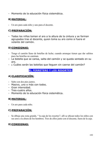 - Momento de la educación física sistemática.

B) MATERIAL:

- Un aro para cada niño y uno para el docente.

C) PREPARACIÓN:

- Todos los niños toman el aro a la altura de la cintura y se forman
  agrupados tras el docente, quien toma su aro como si fuera el
  volante del camión.

D) CONSIGNAS:

- Tengo el camión lleno de botellas de leche; cuando arranque tienen que dar saltitos
  pues las botellas no caminan.
- La botella que se cansa, salta del camión y se queda sentado en su
  aro.
- ¿ Cuáles serán las botellas que lleguen sin caerse del camión?

                      EL FERRETERO Y LOS RESORTES:

A) CLASIFICACIÓN:

-   Salto con dos pies juntos.
-   Masivo, uno o más con todos.
-   Gran intensidad.
-   Tres-cuatro años.
-   Momento de la educación física sistemática.

B) MATERIAL:

- Un aro para cada niño.

C) PREPARACIÓN:

- Se dibuja una zona grande, “ la caja de los resortes”; allí se ubican todos los niños con
  sus aros a la altura de los hombros. Tres de ellos junto con el docente, fuera de la caja.

D) CONSIGNAS:



                                                                                        193
 