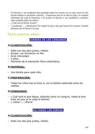 - El ferretero y sus ayudantes han guardado todos los resortes en su caja; como les dio
  mucho trabajo se acostarán a dormir...; Esperemos que no se abra la caja y se escapen
  rebotando por toda la ferretería. ( Se acuesta el docente y sus ayudantes y entonces
  salen saltando todos los niños).
- ¿ Cuál será el último resorte?
- ¡ Ayudantes! ... ¡ Despierten! Se rompió la caja y hay que buscar los resortes. Cuando
  alcanzan uno lo llevan a la caja.

Para      cuatro         años:

                       CARRERA DE LOS CANGUROS.

A) CLASIFICACIÓN:

-   Salto con dos pies juntos, rebote.
-   Grupal, con formación en fila.
-   Gran intensidad.
-   4 años.
-   Momento de la educación física sistemática.

B) MATERIAL:

- Una bolsita para cada niño.

C) PREPARACIÓN:

- Todos los niños tras la línea A, con la bolsita sostenida entre las
  rodillas.

D) CONSIGNAS:

- ¿ Cuál será el que llegue, saltando como un canguro, hasta la otra
  línea sin que se le caiga la bolsita?
- ¿ Listos?... ¡ Ahora!


                           SALTANDO LAS CURVAS.

A) CLASIFICACIÓN:

- Salto con dos pies juntos, rebote.

                                                                                    194
 