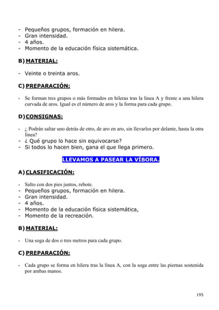 -   Pequeños grupos, formación en hilera.
-   Gran intensidad.
-   4 años.
-   Momento de la educación física sistemática.

B) MATERIAL:

- Veinte o treinta aros.

C) PREPARACIÓN:

- Se forman tres grupos o más formados en hileras tras la línea A y frente a una hilera
  curvada de aros. Igual es el número de aros y la forma para cada grupo.

D) CONSIGNAS:

- ¿ Podrán saltar uno detrás de otro, de aro en aro, sin llevarlos por delante, hasta la otra
  línea?
- ¿ Qué grupo lo hace sin equivocarse?
- Si todos lo hacen bien, gana el que llega primero.

                      LLEVAMOS A PASEAR LA VÍBORA.

A) CLASIFICACIÓN:

-   Salto con dos pies juntos, rebote.
-   Pequeños grupos, formación en hilera.
-   Gran intensidad.
-   4 años.
-   Momento de la educación física sistemática,
-   Momento de la recreación.

B) MATERIAL:

- Una soga de dos o tres metros para cada grupo.

C) PREPARACIÓN:

- Cada grupo se forma en hilera tras la línea A, con la soga entre las piernas sostenida
  por ambas manos.



                                                                                         195
 
