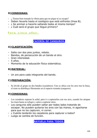 D) CONSIGNAS:

-   ¿ Tienen bien tomada la víbora para que no pique ni se escape?
-   Deben llevarla hasta el zoológico que está enfrente (línea B).
-   ¿ Se animan a hacerlo saltando todos al mismo tiempo?
-   ¿ Cuál será el grupo que llegue primero?

Para      cinco       años:


                           CACERÍA DE CANGUROS.

A) CLASIFICACIÓN:

-   Salto con dos pies juntos, rebote.
-   Bandos, de persecución de un bando al otro.
-   Gran intensidad.
-   5 años.
-   Momento de la educación física sistemática.

B) MATERIAL:

- Un aro para cada integrante del bando.

C) PREPARACIÓN:

- Se divide al grupo en dos bandos (cazadores). Uno se ubica con los aros tras la línea,
  el resto se distribuye libremente en el espacio restante (canguros).

D) CONSIGNAS:

- Los cazadores esperan la señal, para ir a capturarlos con sus aros, cuando los atrapan
  los traen hasta su refugio y salen a capturar otros.
- Los canguros sólo pueden saltar por todos lados tratando de
  escapar. No pueden quitarse los aros con las manos, ni agacharse
  para que no los capturen, ni correr.
- ¿ Cuánto tardarán los cazadores para capturar a todos?
- Luego se cambia de función.

                           RAYUELA PARA TODOS.



                                                                                    196
 