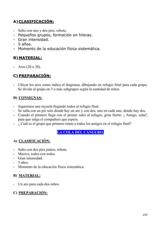 A) CLASIFICACIÓN:

-   Salto con uno y dos pies, rebote.
-   Pequeños grupos, formación en hileras.
-   Gran intensidad.
-   5 años.
-   Momento de la educación física sistemática.

B) MATERIAL:

- Aros (20 o 30).

C) PREPARACIÓN:

- Ubicar los aros como indica el diagrama, dibujando un refugio final para cada grupo.
  Se divide al grupo en 3 o más subgrupos según la cantidad de niños.

D) CONSIGNAS:

- Jugaremos una rayuela llegando todos al refugio final.
- Se salta con un pie solo donde hay un aro y con dos, uno en cada uno, donde hay dos.
- Cuando el primero llega con el primer salto al refugio, grita fuerte: ¡ Amigo, salta!,
  para que salga el compañero que espera.
- ¿ Cuál es el grupo que primero reúne a todos los amigos en el refugio final?

                             LA COLA DEL CANGURO.

A) CLASIFICACIÓN:

-   Salto con dos pies juntos, rebote.
-   Masivo, todos con todos.
-   Gran intensidad.
-   5 años.
-   Momento de la educación física sistemática.

B) MATERIAL:

- Un aro para cada dos niños.

C) PREPARACIÓN:




                                                                                    197
 