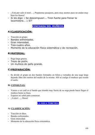 - ¡ Está por salir el tren!... ¡ Prepárense pasajeros, pero muy atentos pues no andan muy
  bien los frenos!
- Si les digo: ¡ Se descompuso!... Tiren fuerte para frenar la
  locomotora... ¿ Sí?

                           CINCHADA DEL MUÑECO.

A) CLASIFICACIÓN:

-   Tracción en grupo.
-   Bandos enfrentados.
-   Gran intensidad.
-   Tres-cuatro años.
-   Momento de la educación física sistemática y de recreación.

B) MATERIAL:

- Soga larga gruesa.
- Trozo de piolín.
- Un muñeco de paño grande.

C) PREPARACIÓN:

- Se divide al grupo en dos bandos formados en hilera y tomados de una soga larga
  dejando libre dos metros del medio de la misma. Allí se cuelga el muñeco que rozará
  el suelo.

D) CONSIGNAS:

- Vamos a ver cuál es el bando que tirando muy fuerte de su soga puede hacer llegar el
  muñeco hasta su línea.
- Esperen mi señal para comenzar.
- ¡ Listos!... ¡ Ahora!

                                LA SOGA TORCIDA.

A) CLASIFICACIÓN:

-   Tracción en dúos.
-   Bandos enfrentados.
-   Gran intensidad.
-   Momento de la educación física sistemática.


                                                                                     199
 