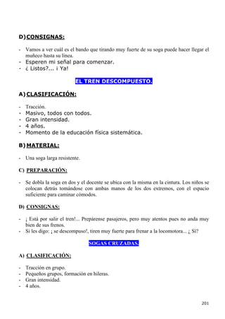 D) CONSIGNAS:

- Vamos a ver cuál es el bando que tirando muy fuerte de su soga puede hacer llegar el
  muñeco hasta su línea.
- Esperen mi señal para comenzar.
- ¿ Listos?... ¡ Ya!

                          EL TREN DESCOMPUESTO.

A) CLASIFICACIÓN:

-   Tracción.
-   Masivo, todos con todos.
-   Gran intensidad.
-   4 años.
-   Momento de la educación física sistemática.

B) MATERIAL:

- Una soga larga resistente.

C) PREPARACIÓN:

- Se dobla la soga en dos y el docente se ubica con la misma en la cintura. Los niños se
  colocan detrás tomándose con ambas manos de los dos extremos, con el espacio
  suficiente para caminar cómodos.

D) CONSIGNAS:

- ¡ Está por salir el tren!... Prepárense pasajeros, pero muy atentos pues no anda muy
  bien de sus frenos.
- Si les digo: ¡ se descompuso!, tiren muy fuerte para frenar a la locomotora... ¿ Sí?

                                SOGAS CRUZADAS.

A) CLASIFICACIÓN:

-   Tracción en grupo.
-   Pequeños grupos, formación en hileras.
-   Gran intensidad.
-   4 años.


                                                                                    201
 
