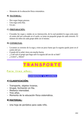 - Momento de la educación física sistemática.

B) MATERIAL:

- Dos sogas largas gruesas.
- Una soga corta fina.
- Un aro.

C) PREPARACIÓN:

- Cruzadas las sogas y atadas en su intersección, de la cual penderá la soga corta justo
  al centro del aro colocado en el suelo, se toma un pequeño grupo de cada extremo. El
  número de niños de cada grupo debe ser el mismo.

D) CONSIGNAS:

- Levanten su extremo de la soga y tiren un poco hasta que la soguita quede justo en el
  centro del aro.
- Cuando dé la señal, tiren con mucha fuerza.
- ¿ Cuál será el grupo que haga salir la soguita del aro de su lado?
- ¿ Listos? ¿ Ahora?




                    TRANSPORTE
Para      tres      años:

                         SOMBREROS VOLADORES:

A) CLASIFICACIÓN:

-   Transporte, objetos livianos.
-   Grupal, formación en fila.
-   Mediana intensidad.
-   Tres años.
-   Momento de la educación física sistemática.

B) MATERIAL:

- Una hoja de periódico para cada niño.



                                                                                    202
 