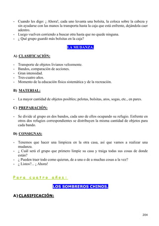 - Cuando les digo: ¡ Ahora!, cada uno levanta una bolsita, la coloca sobre la cabeza y
  sin ayudarse con las manos la transporta hasta la caja que está enfrente, dejándola caer
  adentro.
- Luego vuelven corriendo a buscar otra hasta que no quede ninguna.
- ¿ Qué grupo guardó más bolsitas en la caja?

                                    LA MUDANZA.

A) CLASIFICACIÓN:

-   Transporte de objetos livianos velozmente.
-   Bandos, comparación de acciones.
-   Gran intensidad.
-   Tres-cuatro años.
-   Momento de la educación física sistemática y de la recreación.

B) MATERIAL:

- La mayor cantidad de objetos posibles; pelotas, bolsitas, aros, sogas, etc., en pares.

C) PREPARACIÓN:

- Se divide al grupo en dos bandos, cada uno de ellos ocupando su refugio. Enfrente en
  otros dos refugios correspondientes se distribuyen la misma cantidad de objetos para
  cada bando.

D) CONSIGNAS:

- Tenemos que hacer una limpieza en la otra casa, así que vamos a realizar una
  mudanza.
- ¿ Cuál será el grupo que primero limpie su casa y traiga todas sus cosas de donde
  están?
- ¿ Pueden traer todo como quieran, de a una o de a muchas cosas a la vez?
- ¿ Listos?... ¡ Ahora!


Para       cuatro         años:

                           LOS SOMBREROS CHINOS.

A) CLASIFICACIÓN:




                                                                                           204
 