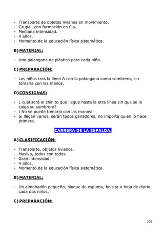 -   Transporte de objetos livianos en movimiento.
-   Grupal, con formación en fila.
-   Mediana intensidad.
-   4 años.
-   Momento de la educación física sistemática.

B) MATERIAL:

- Una palangana de plástico para cada niño.

C) PREPARACIÓN:

- Los niños tras la línea A con la palangana como sombrero, sin
  tomarla con las manos.

D) CONSIGNAS:

- ¿ cuál será el chinito que llegue hasta la otra línea sin que se le
  caiga su sombrero?
- ¡ No se puede tomarlo con las manos!
- Si llegan varios, serán todos ganadores, no importa quien lo hace
  primero.

                      CARRERA DE LA ESPALDA.

A) CLASIFICACIÓN:

-   Transporte, objetos livianos.
-   Masivo, todos con todos.
-   Gran intensidad.
-   4 años.
-   Momento de la educación física sistemática.

B) MATERIAL:

- Un almohadón pequeño, bloque de espuma, bolsita u hoja de diario
  cada dos niños.

C) PREPARACIÓN:




                                                                        205
 