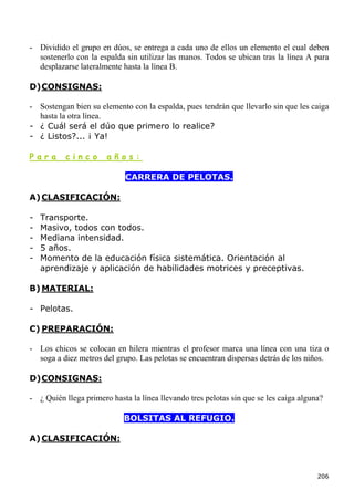 - Dividido el grupo en dúos, se entrega a cada uno de ellos un elemento el cual deben
  sostenerlo con la espalda sin utilizar las manos. Todos se ubican tras la línea A para
  desplazarse lateralmente hasta la línea B.

D) CONSIGNAS:

- Sostengan bien su elemento con la espalda, pues tendrán que llevarlo sin que les caiga
  hasta la otra línea.
- ¿ Cuál será el dúo que primero lo realice?
- ¿ Listos?... ¡ Ya!

Para      cinco        años:

                             CARRERA DE PELOTAS.

A) CLASIFICACIÓN:

-   Transporte.
-   Masivo, todos con todos.
-   Mediana intensidad.
-   5 años.
-   Momento de la educación física sistemática. Orientación al
    aprendizaje y aplicación de habilidades motrices y preceptivas.

B) MATERIAL:

- Pelotas.

C) PREPARACIÓN:

- Los chicos se colocan en hilera mientras el profesor marca una línea con una tiza o
  soga a diez metros del grupo. Las pelotas se encuentran dispersas detrás de los niños.

D) CONSIGNAS:

- ¿ Quién llega primero hasta la línea llevando tres pelotas sin que se les caiga alguna?

                            BOLSITAS AL REFUGIO.

A) CLASIFICACIÓN:



                                                                                       206
 