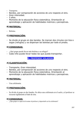 -   Transporte.
-   Bandos, por comparación de acciones de uno respecto al otro.
-   Gran intensidad.
-   5 años.
-   Momento de la educación física sistemática. Orientación al
    aprendizaje y aplicación de habilidades motrices y perceptivas.

B) MATERIAL:

- Bolsitas.

C) PREPARACIÓN:

- Se divide al grupo en dos bandos. Se marcan dos círculos con tiza o
  sogas (refugios) y se dispersan las bolsitas por todo el predio.

D) CONSIGNAS:

- ¿ Qué grupo puede llevar más bolsitas a su refugio?
- Cada niño puede llevar todas las que pueda transportar.

                               EL PROFESOR VOLADOR.

A) CLASIFICACIÓN:

- Transporte, Gran intensidad.
- Bandos, por comparación de acciones de uno respecto al otro.
- Momento de la educación física sistemática. Orientación al
  aprendizaje y aplicación de habilidades motrices y perceptivas.

B) MATERIAL:

- Una colchoneta.

C) PREPARACIÓN:

- Se divide al grupo en dos bandos. Se ubica una colchoneta en el suelo y el profesor se
  recuesta rígidamente al lado de ésta.

D) CONSIGNAS:
- ¿ Que grupo es capaz de levantar al profesor y depositarlo en la colchoneta?


                                                                                    207
 