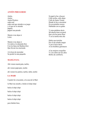 ANTÓN PIRULEROO

Antón,                                          Si papá la fue a buscar
Antón,                                          Calle arriba, calle abajo
Antón Pirulero                                  Calle de Santo Tomás
cada cual                                       Donde la fue a encontrar
cada cual que atienda a su juego                En un portalito oscuro
y el que no lo atienda                          Hablando con su galán.
pagará,
pagará una prenda                               Y estas palabras decía
                                                Mi abuela tiene un peral
Mamá si me dejas ir                             Que cría las peras finas
Letra:                                          Y en la ramita más alta

                                                Había una tortolita
Mamá si me dejas ir                             Por el ala echaba sangre
Un ratito a la alameda (bis)                    Y por el pico decía
Con los hijos de Medina (bis)                   A los hombres garrotazos
Que llevan rica merienda
                                                A las mujeres rosquillas
A la hora de merendar                           Y a los niños de tres años
Se perdió la más pequeña                        Bollos de confitería.


MAMÁ PATA

Ahí vienen mamá pata, tachín,

ahí vienen papá pato, tachín

ahí vienen los patitos, tachín, tahín, tachín

LA MARI

Cuando fui a tucumún, a la casa de la Mari

la Mari me enseñó, a bailar el chipi chipi

baila el chipi chipi

baila el chipi chipi

baila el chipi chipi

baila el chipi chipi

pero báilalo bien.
 