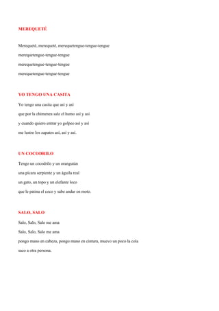 MEREQUETÉ


Merequeté, merequeté, merequetengue-tengue-tengue

merequetengue-tengue-tengue

merequetengue-tengue-tengue

merequetengue-tengue-tengue



YO TENGO UNA CASITA

Yo tengo una casita que así y así

que por la chimenea sale el humo así y así

y cuando quiero entrar yo golpeo así y así

me lustro los zapatos así, así y así.



UN COCODRILO

Tengo un cocodrilo y un orangután

una pícara serpiente y un águila real

un gato, un topo y un elefante loco

que le patina el coco y sabe andar en moto.



SALO, SALO

Salo, Salo, Salo me ama

Salo, Salo, Salo me ama

pongo mano en cabeza, pongo mano en cintura, muevo un poco la cola

saco a otra persona.
 