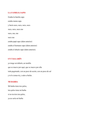 LA FAMILIA SAPO

Estaba la familia sapo

estaba mama sapa

y hacía sucu, sucu, sucu, sucu

sucu, sucu, sucu zaa

sucu, zaa, zaa

sucu zaa

estaba papá sapo (idem anterior)

estaba el hermano sapo (idem anterior)

estaba el abuelo sapo (idem anterior).



UN TALLARÍN

yo tengo un tallarín, un tarallín

que se mueve por aquí, que se mueve por alla

todo pegoteado, con un poco de aceite, con un poco de sal

y te lo comes tú, y sales a bailar.


MI BARBA

Mi barba tiene tres pelos,

tres pelos tiene mi barba

si no tuviera tres pelos,

ya no sería mi barba
 