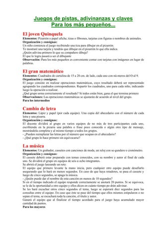 Juegos de pistas, adivinanzas y claves
              Para los más pequeños...
El joven Quinquela
Elementos: Pizarrón o papel afiche, tizas o fibrones, tarjetas con figuras o nombres de animales.
Organización y consignas:
Un niño comienza el juego recibiendo una tiza para dibujar en el pizarrón.
Te mostraré una tarjeta y tendrás que dibujar en el pizarrón lo que ella indica.
¿Quién adivina primero lo que su compañero dibuja?
El que lo logra pasará a ser el dibujante
Observación: Para los más pequeños es conveniente contar con tarjetas con imágenes en lugar de
palabras.

El gran matemático
Elementos: Cuadrados de cartulina de 15 a 20 cm. de lado, cada uno con nú-meros del O al 9.
Organización y consignas:
El juego consiste en realizar operaciones matemáticas, cuyo resultado deberá ser representado
agrupando los cuadrados correspondientes. Repartir los cuadrados, uno para cada niño, indicando
luego la operación a realizar.
¿Qué grupo arma correctamente el resultado? Si todos están bien, gana el que termina primero
Observaciones: Las operaciones matemáticas se ajustarán de acuerdo al nivel del grupo.
Para los intermedios

Cambio de letra
Elementos: Lápiz y papel (por cada equipo). Una copia del abecedario con el número de cada
letra y una pizarra.
Organización y consignas:
El docente dividirá al grupo en varios equipos de no más de tres participantes cada uno,
escribiendo en la pizarra una palabra o frase poco conocida o algún otro tipo de mensaje,
mostrándola completa y al mismo tiempo a todos los grupos.
- ¿Pueden reemplazar las letras por el número que ocupan en el abecedario?
- ¿Qué grupo lo hace primero sin equivocarse?

La música
Elementos: Un grabador, cassetes con canciones de moda, un reloj con se-gundero o cronómetro.
Organización y consignas:
El cassete deberá estar preparado con temas conocidos, con su nombre y autor al final de cada
uno. Se dividirá el grupo en equipos de seis u ocho integrantes.
Se abrirá el juego lanzando un reto:
El equipo que primero levante la mano inicia, pero cualquier otro equipo puede desafiarlo
asegurando que lo hará en menos segundos. En caso de que haya retadores, se pasa el cassete y
luego de cinco segundos, se apaga la música.
- ¿Quién puede dar el nombre de esta canción en menos de 10 segundos?
Si en el tiempo indicado el equipo responde correctamente se anotará 20 puntos. Si se equivoca,
se le da la oportunidad a otro equipo y ellos dicen en cuánto tiempo po drán adivinar.
Se les hará escuchar otros cinco segundos el tema, luego se esperará diez segundos para las
consultas entre el equipo. En caso que éste se pase del tiempo que ellos mismos estipularon o no
sepan el tema, se escuchará toda la canción, el título y autor.
Ganará el equipo que al finalizar el tiempo acordado para el juego haya acumulado mayor
cantidad de puntos.
Para los mayores
 