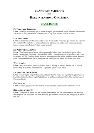 CANCIONES Y JUEGOS
                                    DE
                        BAJA INTENSIDAD ORGÁNICA
                                        CANCIONES
EL ELEFANTE TROMPITA
Letra: “Yo tengo un elefante, que se llama Trompita, que mueve las orejas llamando a su mamita.
Y la mamá le dice: portate bien Trompita, sino te voy a dar un chas chas en la colita.”

LOS ELEFANTES
Letra: “Un elefante se balanceaba, sobre la tela de una araña, como veía que resistía, fue a buscar
otro elefante. Dos elefantes se balanceaban sobre la tela de una araña, como veían que resistía,
fueron a buscar otro elefante.” (sigue sucesivamente)

EL PUENTE DE AVIGNON
Letra: “En el puente de Avignon, todos cantan todos bailan, en el puente de Avignon, todos
cantan y yo también. Hacen así ... (gesticular), así las ...(completar según gesto), hacen así ...., así
me gusta a mí.” Ej: En el puente de Avignon, todos cantan todos bailan, en el puente de Avignon,
todos cantan todos bailan. Hacen así (gesto), así las lavanderas, hacen así, así me gusta a mí.”

WISY ARAÑA
Letra: “Wisy Wisy araña, subió su telaraña, vino la lluvia y se la llevó. Salió el sol, se seco la
lluvia, Wisy Wisy araña, otra vez subió.” (agregarle gestos a cada parte)

LA ZAPATILLA DE RAMÓN
Letra: “En un vagón, cargado de sandías, el buen, Ramón, perdió una zapatilla.lla. ¿Qué hacía el
buen Ramón?¿arriba de un vagón? ¿Qué hacía la sandía, sobre la zapatilla? ¿Qué hacía el vagón?
Corría por la vía.

EL CARACOL
Letra: “Caracol, col, col, saca tus cuernos al sol, saca uno, saca dos que a la una sale el sol...

DEBAJO DE UN BOTÓN
Letra: “Debajo de un botón, tón, tón, que encontró Martín, tín, tín, había un ratón, tón, tón, hay
que chiquitín, tín, tín que era ese ratón, tón, tón, que encontró Martín, tín, tín, debajo de un botón,
tón, tón...
 