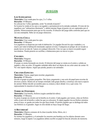 JUEGOS
LOS SUBMARINOS
Materiales: Una venda para los ojos, 2 o 3 sillas.
Duración: 10 Minutos.
Se colocan las 3 sillas apartadas, serán “la entrada al puerto”.
Se le pone la venda en los ojos a un jugador y permanecerá en la entrada cuidando. El resto de los
jugadores son “submarinos diminutos” y deben intentar llegar al puerto sin ser capturados por el
guardia. Silenciosamente para que no los escuche. El director del juego debe controlar para que no
sea una estampida. Debe ser un juego silencioso.

MANCHA CIEGA
Materiales: Una venda para los ojos.
Duración: 15 Minutos.
Los jugadores se dispersan por toda la habitación. Un jugador llevará los ojos vendados y se
mueve por toda la habitación intentando capturar al resto. Cualquiera en peligro de ser tocado se
puede mover no más de 3 pasos en cualquer dirección. Una vez que se mueve no podrá seguir
moviéndose. Puede ponerse en cuclillas, o balancearse pero no mover os pies.

COLORES
Materiales: Ninguno
Duración: 10 Minutos.
El grupo se sienta formando un círculo. El director del juego se sienta en el centro y señala un
jugador y dice un color. El jugador señalado debe decir un objeto de ese color antes de contar 10.
No vale repetir objetos. Aquel que pierda, pasará a ser animador.

CREANDO ESPECIES
Materiales: Tijeras, papel para recortar, pegamento.
Duración: 45 Minutos.
Dividir el grupo en grupos pequeños. Dar tijera, pegamento y una serie de papel para recortar de
diversos colores. Dentro de un tiempo estimado cada grupo diseña y construye una nueva especie
de animal. Deben decidir un nombre para su criatura y decir dónde vive y qué come. Un
representante lo muestra al resto luego.

TORRE DE FÓSFOROS
Materiales: Una botella, fósforos (según cantidad de niños).
Duración: 15 Minutos.
Se pone el grupo en círculo con la botella en el centro. Cada jugador, por turnos, sitúa un fósforo
sobre el pico de la botella o sobre las que ya colocaron. Si algún jugador tira un fósforo mientras
pone el suyo, se queda con todos los que haya tirado. El primer jugador que se deshaga de todos
sus fósforos es el ganador. Jugar en sitio donde no haya riesgo de fuego.

A RECORDAR!
Materiales: Objetos comunes de la clase (cuerda, bolsa, libros, etc.).
Duración: 15 Minutos.
Se sientan los jugadores y el animador les muestra una bandeja con los objetos durante unos
minutos, luego la tapará. Los jugadores deben escribir en papel la lista de artículos de memoria.
 