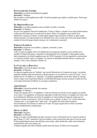ESTALLIDO DEL GLOBO
Materiales: Un globo desinflado por jugador.
Duración: 5 Minutos.
Dar un globo a cada jugador para inflar. El primer jugador que explote su globo gana. Tienen que
inflarlo sin manos.

EL OBJETO OCULTO
Materiales: Un objeto pequeño como un dedal, un anillo o moneda.
Duración: 10 Minutos.
Enviar a los jugadores fuera de la habitación. Tomar el objeto y situarlo en un lugar perfectamente
visible pero de modo que no sea fácil de localizar. Pedir a los jugadores que entren en la
habitación y busquen el objeto. Cuando algún jugador logra encontrar el objeto se debe sentar
silenciosamente, sin indicar donde está. Después de un rato si nadie más lo ha encontrado deberá
enseñar al resto del grupo donde está para ver si realmente lo encontró.

PAREJAS FAMOSAS
Materiales: Etiquetas con nombres, o papeles, marcador y cinta.
Duración: 15 Minutos.
Cada vez que un jugador entre en la habitación se le pega una etiqueta con un nombre en la
espalda. El objeto del juego es aprender la identidad que lleva el jugador. Cada jugador puede
hacer preguntas a los demás jugadores pero de SI/NO respuesta. Los dos jugadores se prensentan
a sí mismos (nombre real) y se saludan. Al conocer la identidad intentará buscar su pareja, por
ejemplo, Tom y Jerry, Batman y Robin, etc.

LA CAZA DE LA BALLENA
Materiales: Una bola de papel o de trapo.
Duración: 10 Minutos.
Se elige un jugador para ser “ballena” que correrá libremente en el espacio de juego. Los demás
jugadores pueden elegir una posición y desde entonces se convierten en “rocas en el mar”, no se
pueden mover. El objetivo es “arponear” a la ballena golpeándola con la bola. Quien lo consiga,
toma su lugar como la próxima ballena. La habilidad del juego consiste en pasar el arpón de roca
a roca para arrinconar la ballena. Es un juego cooperativo.

AQUÍ ESTOY!
Materiales: Una pelota grande, dos equipos.
Duración: 15 Minutos.
Armar dos equipos de 8 o 10 jugadores. Cada uno formará un círculo con un jugador con pelota
en el centro. Los jugadores se enumeran siguiendo el orden del círculo y el jugador del centro sale
de la habitación. Mientras esté fuera los jugadores se intercambian de lugar de modo que los
números no sean consecutivos. Vuelve al centro con su pelota y al decir “ya”, el del centro dice
“número uno” y ese jugador dice “aquí estoy”. El jugador del centro lanza la pelota
devolviéndosela. Ése número se sienta en el suelo. El juego seguirá hasta el final. El primer
equipo completamente sentado gana.

SIGUE AL JEFE
Materiales: Ninguno.
Duración: 10 Minutos.
Elegir a un niño con habilidades de líder. Formar al resto en fila detrás de él y hacerlos imitar lo
que él haga. El “jefe” mantiene la fila moviéndose y hace actuaciones para que el resto las copie.
Él hará gradualmente tareas más difíciles como trepar, saltar obstáculos, saltar cierta distancia,
caminar hacia atrás, dar vueltas, etc.
Cualquier jugador que falle imitándo, queda fuera del juego. El último será el ganador.
 