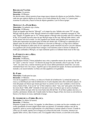 BOLSILLOS VACÍOS
Materiales: Un premio.
Duración: 10 Minutos.
Sin decirlo antes, ofrecer premio al que tenga mayor número de objetos en sus bolsillos. Pedir a
cada uno que esparza objetos en la mesa o en el suelo delante de él y tener 2 o 3 jueces para
examinar la colección y hacer la lista de objetos ganadora. Leer la lista al grupo.

MOWGLI Y LA FLOR ROJA
Materiales: Un pañuelo rojo o bolsa.
Duración: 10 Minutos.
Elegir un jugador que hará de “Mowgli”, se le tapan los ojos. Señalar otro como “Él” sin que
Mowgli sepa de quién se trata. Mowgli entrará en la aldea (ronda) e intentará conseguir la “flor
roja” (fuego). El jugador que es “El” intenta agarrar a Mowgli antes de poder salir de la aldea con
la flor. El no puede moverse antes de que Mowgli toque la flor roja. Mowgli debe entrar y salir
por el mismo sitio de la ronda. Los dos jugadores por donde entra pueden unir sus manos por
arriba para representar una puerta para recordar por donde salir. Si Mowgli es capturado por el
aldeano antes de salir de la aldea el aldeano se convierte en Mowgli y se elige nuevo aldeano.
Si Mowgli abandona la aldea antes de ser capturado, puede intentarlo de nuevo con otro aldeano.
Los jugadores del círculo pueden hacer amagos o movimientos como si fuesen el aldeano de
modo que confundan a Mowgli y no sepa realmente quién es el aldeano hasta tocar la flor roja.

LA ETIQUETA DE LA RISA
Materiales: Ninguno.
Duración: 10 Minutos.
Los jugadores forman 2 líneas mirándose una a otra y separados menos de un metro. Una fila son
las “caras” y otras las “cruces”. El director de juego tira una moneda y dice lo que sale. Si sale
“cara”, las caras rien y sonrien mientras que las cruces deben permanecer inmóviles. Las caras
intentarán hacer reír a las cruces. Aquellos que se rían pasarán de equipo. Se lanza nuevamente la
moneda y así sucesivamente. La línea con más jugadores es la ganadora.

EL FARO
Materiales: Venda para los ojos.
Duración: 15 Minutos.
Uno de los jugadores es el faro y se sitúa en el fondo de la habitación. La mitad del grupo son
rocas y se distribuyen por toda la habitación en el suelo dejando entre ellos suficiente espacio. El
resto del grupo son barcos que tienen que hacer su camino con los ojos vendados a través de las
rocas y hasta el faro. A la voz de “ya” el faro empieza a decir: “uuu, uuu” para guíar a los barcos,
las rocas dicen “shhh, shhh” imitando el mar para avisar a los barcos que se acerca el peligro.
Los barcos deben navegar entre las rocas hasta más allá del faro. Si un barco golpea una roca, se
encalla y permanece donde está. Cuando todos los barcos llegan al faro, las rocas se convierten en
barcos y los barcos en rocas, repitiendo el juego.

EL TESORO DE LA COBRA BLANCA
Materiales: Un objeto (el tesoro)
Duración: 15 Minutos.
Disponer el grupo en círculo. Un jugador, la cobra blanca, se sienta con los ojos vendados en el
centro guardando el tesoro (algún objeto entre sus piernas). El animador señana a uno de los
jugadores, quien se acerca sigilosamente a la cobra blanca e intenta robarle el tesoro. Cuando la
cobra oye un sonido, apunta con su lengua en la dirección del ruido. Si acierta, entonces ese
jugador debe volver y dar el turno a otro. Si el jugador roba el tesoro, se convierte en la cobra.
 