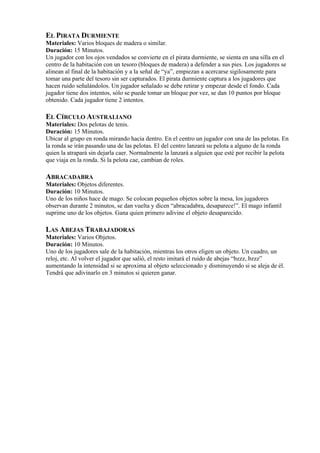 EL PIRATA DURMIENTE
Materiales: Varios bloques de madera o similar.
Duración: 15 Minutos.
Un jugador con los ojos vendados se convierte en el pirata durmiente, se sienta en una silla en el
centro de la habitación con un tesoro (bloques de madera) a defender a sus pies. Los jugadores se
alinean al final de la habitación y a la señal de “ya”, empiezan a acercarse sigilosamente para
tomar una parte del tesoro sin ser capturados. El pirata durmiente captura a los jugadores que
hacen ruido señalándolos. Un jugador señalado se debe retirar y empezar desde el fondo. Cada
jugador tiene dos intentos, sólo se puede tomar un bloque por vez, se dan 10 puntos por bloque
obtenido. Cada jugador tiene 2 intentos.

EL CÍRCULO AUSTRALIANO
Materiales: Dos pelotas de tenis.
Duración: 15 Minutos.
Ubicar al grupo en ronda mirando hacia dentro. En el centro un jugador con una de las pelotas. En
la ronda se irán pasando una de las pelotas. El del centro lanzará su pelota a alguno de la ronda
quien la atrapará sin dejarla caer. Normalmente la lanzará a alguien que esté por recibir la pelota
que viaja en la ronda. Si la pelota cae, cambian de roles.

ABRACADABRA
Materiales: Objetos diferentes.
Duración: 10 Minutos.
Uno de los niños hace de mago. Se colocan pequeños objetos sobre la mesa, los jugadores
observan durante 2 minutos, se dan vuelta y dicen “abracadabra, desaparece!”. El mago infantil
suprime uno de los objetos. Gana quien primero adivine el objeto desaparecido.

LAS ABEJAS TRABAJADORAS
Materiales: Varios Objetos.
Duración: 10 Minutos.
Uno de los jugadores sale de la habitación, mientras los otros eligen un objeto. Un cuadro, un
reloj, etc. Al volver el jugador que salió, el resto imitará el ruido de abejas “bzzz, bzzz”
aumentando la intensidad si se aproxima al objeto seleccionado y disminuyendo si se aleja de él.
Tendrá que adivinarlo en 3 minutos si quieren ganar.
 