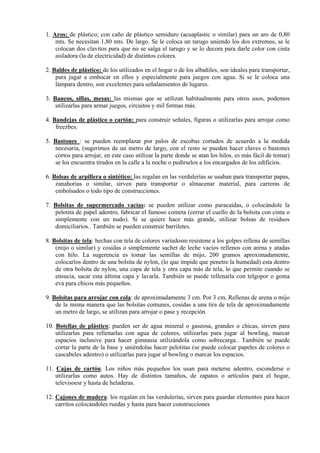 1. Aros: de plástico; con caño de plástico semiduro (acuaplastic o similar) para un aro de 0,80
    mts. Se necesitan 1,80 mts. De largo. Se le coloca un tarugo uniendo los dos extremos, se le
    colocan dos clavitos para que no se salga el tarugo y se lo decora para darle color con cinta
    aisladora (la de electricidad) de distintos colores.

2. Baldes de plástico: de los utilizados en el hogar o de los albañiles, son ideales para transportar,
    para jugar a embocar en ellos y especialmente para juegos con agua. Si se le coloca una
    lámpara dentro, son excelentes para señalamientos de lugares.

3. Bancos, sillas, mesas: las mismas que se utilizan habitualmente para otros usos, podemos
    utilizarlas para armar juegos, circuitos y mil formas más.

4. Bandejas de plástico o cartón: para construir señales, figuras o utilizarlas para arrojar como
    freezbes.

5. Bastones : se pueden reemplazar por palos de escobas cortados de acuerdo a la medida
   necesaria, (sugerimos de un metro de largo, con el resto se pueden hacer claves o bastones
   cortos para arrojar, en este caso utilizar la parte donde se atan los hilos, es más fácil de tomar)
   se los encuentra tirados en la calle a la noche o pedírselos a los encargados de los edificios.

6. Bolsas de arpillera o sintético: las regalan en las verdulerías se usaban para transportar papas,
    zanahorias o similar, sirven para transportar o almacenar material, para carreras de
    embolsados o todo tipo de construcciones.

7. Bolsitas de supermercado vacías: se pueden utilizar como paracaídas, o colocándole la
   pelotita de papel adentro, fabricar el famoso cometa (cerrar el cuello de la bolsita con cinta o
   simplemente con un nudo). Si se quiere hace más grande, utilizar bolsas de residuos
   domiciliarios.. También se pueden construir barriletes.

8. Bolsitas de tela: hechas con tela de colores variadosm resistene a los golpes rellena de semillas
    (mijo o similar) y cosidas o simplemente sachet de leche vacíos rellenos con arena y atadas
    con hilo. La sugerencia es tomar las semillas de mijo, 200 gramos aproximadamente,
    colocarlos dentro de una bolsita de nylon, (lo que impide que penetre la humedad) esta dentro
    de otra bolsita de nylon, una capa de tela y otra capa más de tela, lo que permite cuando se
    ensucia, sacar esta última capa y lavarla. También se puede rellenarla con telgopor o goma
    eva para chicos más pequeños.

9. Bolsitas para arrojar con cola: de aproximadamente 3 cm. Por 3 cm. Rellenas de arena o mijo
    de la msma manera que las bolsitas comunes, cosidas a una tira de tela de aproximadamente
    un metro de largo, se utilizan para arrojar o pase y recepción

10. Botellas de plástico; pueden ser de agua mineral o gaseosa, grandes o chicas, sirven para
    utilizarlas para rellenarlas con agua de colores, utilizarlas para jugar al bowling, marcar
    espacios inclusive para hacer gimnasia utilizándola como sobrecarga.. También se puede
    cortar la parte de la base y uniéndolas hacer pelotitas (se puede colocar papeles de colores o
    cascabeles adentro) o utilizarlas para jugar al bowling o marcar los espacios.

11. Cajas de cartón. Los niños más pequeños los usan para meterse adentro, esconderse o
    utilizarlas como autos. Hay de distintos tamaños, de zapatos o artículos para el hogar,
    televisoesr y hasta de heladeras.

12. Cajones de madera: los regalan en las verdulerías, sirven para guardar elementos para hacer
    carritos colocándoles ruedas y hasta para hacer construcciones
 
