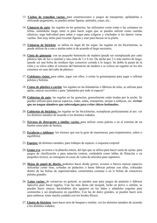 13. Cajitas de remedios vacíos: para construcciones o juegos de transportar, apilándolas o
    utilizando pegamento, se pueden armar figuras, animales, casas, etc.,

14. Cámaras de auto: las regalan en las gomerías, las utilizamos como están o las cortamos en
    tiritas, uniéndolas luego entre sí para hacer sogas que se pueden utilizar como cuerdas
    elásticas, soga individual para saltar o sogas para colgarse y cinchadas si les damos varias
    vueltas. Son muy útiles para recortar figuras y usar para bucear en la pileta.

15. Cámaras de bicicleta: se utiliza en lugar de las sogas, las regalan en las bicicleterías, se
    puede utilizar de a una o atarlas entre sí de acuerdo al largo necesario.

16. Cinta de gimnasia: con un pequeño bastoncito de madera (puede ser reemplazado por caño
    plástico tipo de luz o similar) y una cinta de 3 o 4 cm. De ancho por 2 o más metros de largo,
    (puede ser una bolsa de residuos tipo consorcio cortada a lo largo). Se dobla la punta de la
    cinta y se clava sobre el extremo del bastoncito de madera o se coloca un regatón en los dos
    extremos en caso del caño de plástico.

17. Colchones viejos: para saltar, jugar con ellos, o cortar la gomaespuma para jugar o rellenar
    pelotas.y bolsitas

18. Conos de plástico o cartón: los regalan en las hilanderías o fábricas de telas, se utilizan para
    apilar, marcar recorridos o para “plantarlos por todo el espacio”

19. Cubiertas de auto: las regalan en las gomerías, generalmente están tiradas por la noche. Se
    pueden utilizan para marcar espacios, rodar, saltar, transportar, arrojar a embocar, etc. revisar
    que no tengan alambres que sobresalgan para evitar chicos lastimados.

20. Cubiertas de bicicleta: las regalan en las bicicleterías, reemplazan perfectamente al aro. ver
    los distintos tamaños de acuerdo a los distintos rodados,

21. Envases de detergente o similar vacíos: para utilizar como paletas o en el extremo de un
    bastón como palo de hockey.

22. Escaleras y tablones: los mismos que usa la gene de maestranza, para trepamientos, saltos o
    equilibrios

23. Espejos: de distintos tamaños, para trabajos de espacio, o esquema corporal

24. Goma eva: en restos o la plancha entera, del tipo que se utiliza para hacer suela de ojotas. para
    juegos de clasificación o para natación (entera, cortándola como tablas de flotación o en
    pequeños trozos), se consiguen en casas de venta de artículos para zapateros.

25. Hojas de papel de diario; podemos hacer desde gorros, aviones o barcos marcar espacios
    utilizarlas como tiras, cortadas en pedacitos o hasta fabricar pelotas con ellas, colocadas
    dentro de las bolsas de supermercados, construimos cometas o en ls bolsas de consorcios
    pelotas grandes.

26. Latas vacias: de conservas en general, se pueden usar para juegos de puntería o fabricar
    lapiceros para hacer regalos. Con las más duras (de nesquik, leche en polvo o similar, se
    pueden hacer zancos, haciéndoles dos agujeros en los lados y atándoles soguitas para
    sostenerlas y así desplazarse en equilibrio. Con las de dulce grandes, se pueden hacer aros
    para embocar, tener mucho cuidado con los bordes filosos.

27. Llanta de bicicleta: para hacer aros de basquet o similar, ver los distintos tamaños de acuerdo
    a los distintos rodados,
 