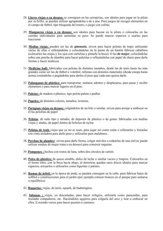 28. Llaves viejas o en desuso: se consiguen en las cerrajerías, son ideales para jugar en la pileta
    por su brillo, se pueden utilizar agrupándolas o de a una. Para juegos de recoger elementos en
    el campo de fútbol, tipo búsqueda del tesoro, o juego con colitas.

29. Mangueras viejas o en desuso; son ideales para bucear en la pileta o colocarlas en las
    cuerdas individuales para aumentar su peso. Se puede marcar espacios o usarlas para
    traccionar.

30. Medias viejas: pueden ser las de gimnasia, sirven para hacer pelotas de trapo utilizando
    varias de ellas o rellenándolas y colocándolas en la punta de un bastón fabricar caballitos
    (colocarles las orejas y los ojos con cartulina y pintarle la boca). O las de mujer, colocándolas
    sobre una percha de alambre para hacer paletitas o rellenándolas con papel de diario para darle
    formas y hacer muñecos.

31. Medicine ball: fabricadas con pelotas de distintos tamaños, desde las de tenis hasta las más
    grandes como ser las de fútbol o voleibol, rellenas con distintos materiales (desde estopa hasta
    arena) cosiéndolas o pegándolas para darles el peso que cada uno quiera darle.

32. Palanganas de plástico: para transportar, sentarse adentro y desplazarse, para pasar y recibir
    elementos o para marcar lugares en el piso.

33. Paletas: de madera o plástico, tipo pelota paleta o padlee

34. Papeles: de distintos colores, tamaños, texturas,

35. Paraguas viejos en desuso: colgándolos de un hilo o similar, sirven para arrojar a embocar en
    él las pelotitas de papel

36. Pelotas: de todo tipo y tamaño, de deportes de plástico o de goma. fabricadas con medias
    viejas y atadas, de papel dentro de bolsitas de nylon

37. Pelotas de tenis viejas que ya no se usan, para jugar así como están o rellenarlas y forrarlas
    con cinta aisladora para darle peso y utilizarlas para malabares..

38. Perchas de alambre: sirven para darle forma, colgar móviles o rodearlas de una red (se puede
    utilizar medias de mujer rotas o en desuso) para construir raquetas

39. Pompones : hechos con restos de lana, sobre dos círculos de cartón.

40. Potes de plástico: de queso untable, dulce de leche o similar vacíos y limpios. Colocarlos en
    el horno tibio, con la boca hacia abajo, al derretirse quedan unos discos ideales para marcar
    espacios, arrojarlos o utilizarlos como figuritas o patines.

41. Ramas de árbol: en la época de poda, se pueden conseguir en la calle, para fabricar bates de
    softbol o construcciones para el jardín (por ejemplo colocar troncos en el parque para sentarse
    o equilibrios)

42. Raquetas: viejas, de tenis, squash, de badmington,

43. Sábanas : viejas, ya descartadas, para hacer refugios, utilizarla como paracaídas, para
    trasladar compañeros, etc. Haciéndoles agujeros para colgarla del arco y tirar a embocar en
    ellos. Cosiendo varios para hacer puentes o caminos.
 