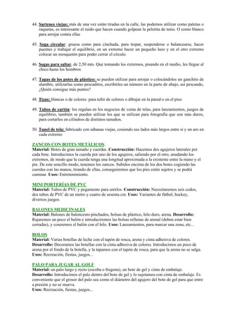 44. Sartenes viejas: más de una vez están tiradas en la calle, las podemos utilizar como paletas o
    raquetas, es interesante el ruido que hacen cuando golpean la pelotita de tenis. O como blanco
    para arrojar contra ellas

45. Soga circular: gruesa como para cinchada, para trepar, suspenderse o balancearse, hacer
    puentes y trabajar el equilibrio, en un extremo hacer un pequeño lazo y en el otro extremo
    colocar un mosquetón para poder cerrar el círculo.

46. Sogas para saltar, de 2,50 mts. Que tomando los extremos, pisando en el medio, les llegue al
    chico hasta los hombros

47. Tapas de los potes de plástico: se pueden utilizar para arrojar o colocándoles un ganchito de
    alambre, utilizarlas como pescaditos, escribirles un número en la parte de abajo, así pescando,
    ¿Quién consigue más puntos?

48. Tizas: blancas o de colores: para teñir de colores o dibujar en la pared o en el piso

49. Tubos de cartón: los regalan en los negocios de venta de telas, para lanzamientos, juegos de
    equilibrio, también se pueden utilizar los que se utilizan para fotografía que son más duros,
    para cortarlos en cilindros de distintos tamaños.

50. Tunel de tela: fabricado con sábanas viejas, cosiendo sus lados más largos entre sí y un aro en
    cada extremo

ZANCOS CON BOTES METÁLICOS.
Material: Botes de gran tamaño y cuerdas. Construcción: Hacemos dos agujeros laterales por
cada bote. Introducimos la cuerda por uno de los agujeros, saliendo por el otro, anudando los
extremos, de modo que la cuerda tenga una longitud aproximada a la existente entre la mano y el
pie. De este sencillo modo, tenemos los zancos. Subidos encima de los dos botes cogiendo las
cuerdas con las manos, tirando de ellas, conseguiremos que los pies estén sujetos y se podrá
caminar. Usos: Entretenimiento.

MINI PORTERÍAS DE PVC
Material: Tubos de PVC y pegamento para unirlos. Construcción: Necesitaremos seis codos,
dos tubos de PVC de un metro y cuatro de sesenta cm. Usos: Variantes de fútbol, hockey,
diversos juegos.

BALONES MEDICINALES
Material: Balones de baloncesto pinchados, bolsas de plástico, hilo duro, arena. Desarrollo:
Rajaremos un poco el balón e introduciremos las bolsas rellenas de arenal (deben estar bien
cerradas), y coseremos el balón con el hilo. Usos: Lanzamientos, para marcar una zona, etc...

BOLOS
Material: Varias botellas de leche con el tapón de rosca, arena y cinta adhesiva de colores.
Desarrollo: Decoramos las botellas con la cinta adhesiva de colores. Introducimos un poco de
arena por el fondo de la botella, y la tapamos con el tapón de rosca, para que la arena no se salga.
Usos: Recreación, fiestas, juegos...

PALO PARA JUGAR AL GOLF
Material: un palo largo y recto (escoba o fregona), un bote de gel y cinta de embalaje.
Desarrollo: Introducimos el palo dentro del bote de gel y lo sujetamos con cinta de embalaje. Es
conveniente que el grosor del palo sea como el diámetro del agujero del bote de gel para que entre
a presión y no se mueva.
Usos: Recreación, fiestas, juegos...
 