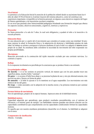 Nivel Inicial
Le pertenece a la Educación Inicial la atención de la población infantil desde su nacimiento hasta los 6
años de edad. El Nivel Inicial es el primer trayecto del sistema educativo, como tal constituye una
experiencia importante e irrepetible en la historia personal, en algunos casos decisivos respecto del logro
de futuros aprendizajes y de trayectorias escolares completas.
Es un nivel que presenta clara intencionalidad pedagógica brindando una formación integral que abarca
los aspectos sociales, afectivos-emocionales, cognitivos, motrices y expresivos.

Preescolar
Se llama preescolar a la sala de 5 años, la cual será obligatoria y ayudará al niño a la inserción a la
escuela primaria.

Educación física
Es una educación por y a partir del el movimiento que considera al cuerpo como una totalidad. Sé pro-
pone mejorar la salud, la formación física y la adquisición de destrezas y habilidades propias de cada
edad. Su trabajo se orienta a enriquecer el proceso mediante el cual el niño va a adquirir el acervo motor
propio de su edad. Su enseñanza debe considerar la necesidad de movimiento del niño respetando sus
propias posibilidades.

Movimiento
Reacción provocada en la contracción del tejido muscular excitado por una corriente nerviosa. Lo
contrario a reposo.

Reflejo
Es la respuesta involuntaria no percibida por la conciencia que se produce frente a un estímulo.

Los principales reflejos
De marcha → si se los sostiene en posición vertical, de manera que con los pies puedan tocar una
superficie plana, muchos bebés “caminan”.
De gateo → si se pone el bebé boca abajo y se presiona la planta de uno y otro pie alternativamente, éste
moverá sus pies y brazos en forma de gateo.
De natación → el bebé lo ejecuta si se lo mantiene en el agua suspendido. Los movimientos son más
rítmicos de los del gateo.
De trepa → están asociados con la adopción de la marcha erecta y las primeras tentativas por caminar
voluntariamente.

Formas básicas de movimiento
Son sin aprendizajes, propios de la especie humana. Aparecen antes de la habilidad motora.

Habilidad motora
Capacidad adquirida por aprendizaje, para producir resultados preestablecidos con el máximo de
eficiencia y el mínimo gasto de energía. Las habilidades motoras guardan una directa relación con las
capacidades coordinativas que conjuntamente con las capacidades condicionales forman las capacidades
motoras.
Es aquella que con nuestra enseñanza pretendemos desarrollar en el alumno. La habilidad se adquiere
con la tarea.

Componentes de clasificación
Abierta – Cerradas




                                                                                                        22
 