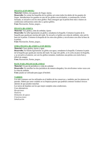 PELOTA (CON BOTE)
Material: Globos, tres guantes de fregar, tijeras.
Desarrollo: Se cortan las boquillas de los globos así como todos los dedos de los guantes de
fregar. Introducimos los guantes en uno de los globos envolviéndolo, a continuación, la bola
formada, se envuelve con los otros globos. Para conseguir que la pelota bote más o menos en
condiciones utilizaremos entre diez y quince globos.
Usos: Recreación, fiestas, juegos...

PELOTA BLANDITA
Material: Tres globos, cinta de embalar, tijeras
Desarrollo: Se infla ligeramente un globo y anudamos la boquilla. Cortamos la parte de la
boquilla que queda por encima del nudo. Se envuelve el globo con cinta de embalar, esta será la
base de la pelota. Cortamos la boquilla de los otros dos globos y envolvemos con ellos la base de
la pelota.
Usos: Recreación, fiestas, juegos...

OTRA PELOTA BLANDITA (CON BOTE)
Material: Cinco globos, tijeras y agua
Desarrollo: Se hincha ligeramente un globo con agua y anudamos la boquilla. Cortamos la parte
de la boquilla que queda por encima del nudo. Se coge otro globo, se le corta un poco la boquilla,
y se envuelve al anterior, así con los globos restantes, tendremos una pelota con cierto bote y
dificil de romper.
Usos: Recreación, fiestas, juegos...

BATE PARA PELOTAS BLANDAS
Material: Un par de periódicos y cinta de embalar
Desarrollo: Se enrollan los dos periódicos de manera alargada y los envolvemos varias veces con
la cinta de embalar
Usos: puede ser utilizado para jugar al beisbol.

TARROS
Los más comunes son los utilizados en el ámbito de las conservas y, también, por los pintores de
paredes. Habrá que tener cuidado en su limpieza puesto que podrían contener residuos tóxicos
además de que pueden manchar.
Los tarros de hojalata son los que mejor cumplen estas condiciones.
Usos alternativos:
Recepciones
Puntería
Elementos de apoyo
Construcciones
Señalización
 