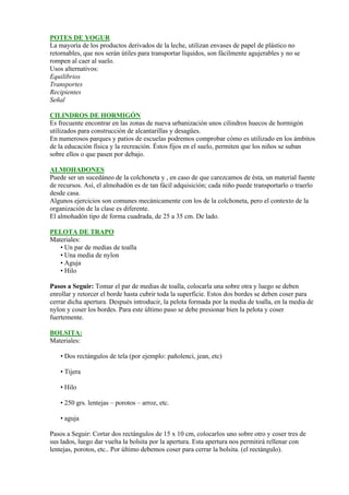 POTES DE YOGUR
La mayoría de los productos derivados de la leche, utilizan envases de papel de plástico no
retornables, que nos serán útiles para transportar líquidos, son fácilmente agujerables y no se
rompen al caer al suelo.
Usos alternativos:
Equilibrios
Transportes
Recipientes
Señal

CILINDROS DE HORMIGÓN
Es frecuente encontrar en las zonas de nueva urbanización unos cilindros huecos de hormigón
utilizados para construcción de alcantarillas y desagües.
En numerosos parques y patios de escuelas podremos comprobar cómo es utilizado en los ámbitos
de la educación física y la recreación. Éstos fijos en el suelo, permiten que los niños se suban
sobre ellos o que pasen por debajo.

ALMOHADONES
Puede ser un sucedáneo de la colchoneta y , en caso de que carezcamos de ésta, un material fuente
de recursos. Así, el almohadón es de tan fácil adquisición; cada niño puede transportarlo o traerlo
desde casa.
Algunos ejercicios son comunes mecánicamente con los de la colchoneta, pero el contexto de la
organización de la clase es diferente.
El almohadón tipo de forma cuadrada, de 25 a 35 cm. De lado.

PELOTA DE TRAPO
Materiales:
   • Un par de medias de toalla
   • Una media de nylon
   • Aguja
   • Hilo

Pasos a Seguir: Tomar el par de medias de toalla, colocarla una sobre otra y luego se deben
enrollar y retorcer el borde hasta cubrir toda la superficie. Estos dos bordes se deben coser para
cerrar dicha apertura. Después introducir, la pelota formada por la media de toalla, en la media de
nylon y coser los bordes. Para este último paso se debe presionar bien la pelota y coser
fuertemente.

BOLSITA:
Materiales:

    • Dos rectángulos de tela (por ejemplo: pañolenci, jean, etc)

    • Tijera

    • Hilo

    • 250 grs. lentejas – porotos – arroz, etc.

    • aguja

Pasos a Seguir: Cortar dos rectángulos de 15 x 10 cm, colocarlos uno sobre otro y coser tres de
sus lados, luego dar vuelta la bolsita por la apertura. Esta apertura nos permitirá rellenar con
lentejas, porotos, etc.. Por último debemos coser para cerrar la bolsita. (el rectángulo).
 