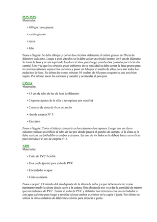 PON PON
Materiales:

    • 100 grs. lana gruesa

    • cartón grueso

    • tijera

    • hilo

Pasos a Seguir: Se debe dibujar y cortar dos círculos utilizando el cartón grueso de 20 cm de
diámetro cada uno. Luego a esos círculos se le debe callar un círculo interno de 6 cm de diámetro.
Se toma la lana y se ata sujetando los dos círculos, para luego envolverlos pasando por el círculo
central. Uno vez que los círculos están cubiertos en su totalidad se debe cortar la lana gruesa para
lo cual necesitamos separar los cartones y pasar un hilo por el medio de ellos para atar todos los
pedacitos de lana. Se deben dar como mínimo 10 vueltas de hilo para asegurarse que esta bien
sujeto. Por último sacar los cartones y sacudir y acomodar el pon-pon.

CINTA
Materiales:

    • 15 cm de tubo de luz de 1cm de diámetro

    • 2 tapones (patas de la silla o reemplazar por masilla)

    • 2 metros de cinta de 4 cm de ancho

    • Aro de carpeta N° 3

    • Un clavo

Pasos a Seguir: Cortar el tubo y colocarle en los extremos los tapones. Luego con un clavo
caliente realizar un orificio al tubo de luz por donde pasará el gancho de carpeta. A la cinta se le
debe realizar un dobladillo en ambos extremos. En uno de los lados se le deberá hacer un orificio
para introducir el aro de carpeta n° 3.

ARO
Materiales:

    • Caño de PVC flexible

    • Una cupla (junta) para caño de PVC

    • Encendedor o agua

    • Cinta aisladora

Pasos a seguir: El tamaño del aro depende de la altura de niño, ya que debemos tener como
parámetro medir la altura desde suelo a la cadera. Esta distancia nos va a dar la cantidad de metros
que necesitamos de PVC. Tomar el caño de PVC y ablandar los extremos con un encendedor o
con agua caliente para luego a presión colocar ambos extremos en la cupla o junta. Por último se
utiliza la cinta aisladora de diferentes colores para decorar a gusto.
 