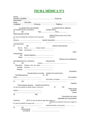 FICHA MÉDICA N°1
Fecha:..........................
Nombre y Apellido:................................................................Fecha de
Nacimiento:..................
Edad:................Domicilio:.......................................................................................................
Localidad:...............................Privincia:...................................Teléfono:................................
..
            A LLENAR POR LOS PADRES                                                    A LLENAR POR EL MEDICO
ANTECEDENTES DE LA INFANCIA                                              EXAMEN FISICO
SI                NO                                   Talla:................................Peso:...................
Nació de parto normal
                                                                      SEMIOLOGÍA(consigne sólo los datos
En caso de contestar NO comente en forma resumida                     positivos):
el
problema:................................................. Aparato respiratorio:......................................
................................................................         ..................................................................
VACUNACIONES:
SI                           NO                                                         Aparato Cardiovascular:
          B.C.G.:       Pulso:...................Tensión arterial:.....................
           Triple:      Auscultación:..................................................
                                                                                                                                      Sabin:
Antisarampion
          osa:          Aparato Digestivo:.........................................
        Doble:          ..................................................................
                                                                                                        Refuerzo de la antitetánica:
ENFERMEDADES DE LA INFANCIA:                                             Osteoarticular:
SI            NO                               Postura:.......................................................
     Sarampión:  Pie(plano, cavo, talo, valgo):...............................
       Varicela: Columna:......................................................
       Rubeola: .................................................................
                                                                                                                              Escarlatina:
                             Coqueluche(tos convulsa):                   EXAMEN OFTALMOLÓGICO:
   Parotiditis(paperas):                                      SI         NO
Otras:.......................................................                                                              Usa anteojos:
................................................................           Otros datos a consignar:...................................
SI                 NO                                   .................................................................
                                                                                                                                 Hepatitis:
         Enfermedades alérgicas:      EXAMEN BUCODENTAL:
En caso de contestar SI indique cuáles o a que se es                                         SI              NO
                                                                                                                           Faltan piezas
alérgico:......................................................                                                                dentarias:
................................................................                                                                 Caries:
SI                                               NO
                                                                                                             Traumatismo de cráneo
                                                                                                    c/pérdida de conocimiento:
Fracturas:            NOTA: En caso de observar algún dato positivo re-
                                                            sultante de la revisación clínica que no figure en
En caso de contestar SI indique cual:....................   la
................................................................           planilla descríbalo a continuación:.......................
SI                 NO                                   ...............................................................
                 Intervenciones
                    quirúrgicas:          ...............................................................
 