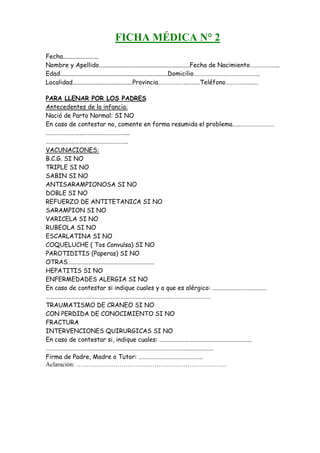 FICHA MÉDICA N° 2
Fecha.......................
Nombre y Apellido...........................................................Fecha de Nacimiento………………...
Edad......................................................................Domicilio………………………………………..
Localidad.......................................Provincia…………………………Teléfono…………………..

PARA LLENAR POR LOS PADRES
Antecedentes de la infancia:
Nació de Parto Normal: SI NO
En caso de contestar no, comente en forma resumida el problema…………………………
…………………………………………………...
…………………………………………………..
VACUNACIONES:
B.C.G. SI NO
TRIPLE SI NO
SABIN SI NO
ANTISARAMPIONOSA SI NO
DOBLE SI NO
REFUERZO DE ANTITETANICA SI NO
SARAMPION SI NO
VARICELA SI NO
RUBEOLA SI NO
ESCARLATINA SI NO
COQUELUCHE ( Tos Convulsa) SI NO
PAROTIDITIS (Paperas) SI NO
OTRAS……………………………………………………..
HEPATITIS SI NO
ENFERMEDADES ALERGIA SI NO
En caso de contestar si indique cuales y a que es alérgico: …………………………………
……………………………………………………………………………………………………….
TRAUMATISMO DE CRANEO SI NO
CON PERDIDA DE CONOCIMIENTO SI NO
FRACTURA
INTERVENCIONES QUIRURGICAS SI NO
En caso de contestar si, indique cuales: ………………………………………………………...
………………………………………………………………………………………………………...
Firma de Padre, Madre o Tutor: ……………………………………….
Aclaración: ……………………………………………………………….
 