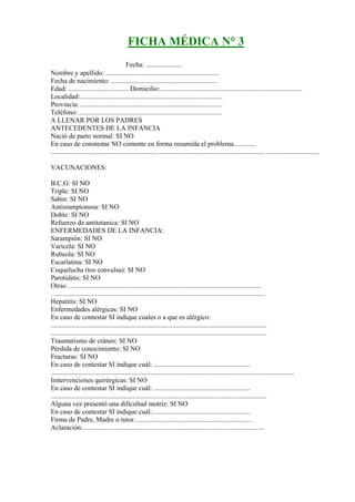 FICHA MÉDICA N° 3
FICHA MÉDICA Fecha: .....................
Nombre y apellido: ..................................................................
Fecha de nacimiento: ..............................................................
Edad: ................................... Domicilio:...................................................................................
Localidad:...................................................................................
Provincia: ..................................................................................
Teléfono: ...................................................................................
A LLENAR POR LOS PADRES
ANTECEDENTES DE LA INFANCIA
Nació de parto normal: SI NO
En caso de constestar NO comente en forma resumida el problema.............
.............................................................. .............................................................. ...............................

VACUNACIONES:

B.C.G: SI NO
Triple: SI NO
Sabin: SI NO
Antisrampionosa: SI NO
Doble: SI NO
Refuerzo de antitetanica: SI NO
ENFERMEDADES DE LA INFANCIA:
Sarampión: SI NO
Varicela: SI NO
Rubeola: SI NO
Escarlatina: SI NO
Coquelucha (tos convulsa): SI NO
Parotiditis: SI NO
Otras: ................................................................................................................
. ...........................................................................................................................
Hepatitis: SI NO
Enfermedades alérgicas: SI NO
En caso de contestar SI indique cuales o a que es alérgico:
..............................................................................................................................
..............................................................................................................................
Traumatismo de cráneo: SI NO
Pérdida de conocimiento: SI NO
Fracturas: SI NO
En caso de contestar SI indique cuál: ........................................................
..............................................................................................................................................
Iintervenciones quirúrgicas: SI NO
En caso de contestar SI indique cuál: ........................................................
..............................................................................................................................
Alguna vez presentó una dificultad motriz: SI NO
En caso de contestar SI indique cuál:.........................................................
Firma de Padre, Madre o tutor.....................................................................
Aclaración:..........................................................................................................
 