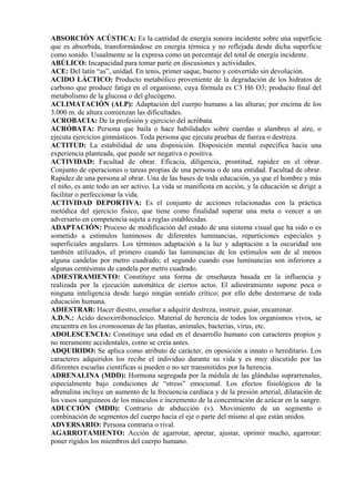 ABSORCIÓN ACÚSTICA: Es la cantidad de energía sonora incidente sobre una superficie
que es absorbida, transformándose en energía térmica y no reflejada desde dicha superficie
como sonido. Usualmente se la expresa como un porcentaje del total de energía incidente.
ABÚLICO: Incapacidad para tomar parte en discusiones y actividades.
ACE: Del latín “as”, unidad. En tenis, primer saque, bueno y convertido sin devolución.
ACIDO LÁCTICO: Producto metabólico proveniente de la degradación de los hidratos de
carbono que produce fatiga en el organismo, cuya fórmula es C3 H6 O3; producto final del
metabolismo de la glucosa o del glucógeno.
ACLIMATACIÓN (ALP): Adaptación del cuerpo humano a las alturas; por encima de los
3.000 m. de altura comienzan las dificultades.
ACROBACIA: De la profesión y ejercicio del acróbata.
ACRÓBATA: Persona que baila o hace habilidades sobre cuerdas o alambres al aire, o
ejecuta ejercicios gimnásticos. Toda persona que ejecuta pruebas de fuerza o destreza.
ACTITUD: La estabilidad de una disposición. Disposición mental específica hacia una
experiencia planteada, que puede ser negativa o positiva.
ACTIVIDAD: Facultad de obrar. Eficacia, diligencia, prontitud, rapidez en el obrar.
Conjunto de operaciones o tareas propias de una persona o de una entidad. Facultad de obrar.
Rapidez de una persona al obrar. Una de las bases de toda educación, ya que el hombre y más
el niño, es ante todo un ser activo. La vida se manifiesta en acción, y la educación se dirige a
facilitar o perfeccionar la vida.
ACTIVIDAD DEPORTIVA: Es el conjunto de acciones relacionadas con la práctica
metódica del ejercicio físico, que tiene como finalidad superar una meta o vencer a un
adversario en competencia sujeta a reglas establecidas.
ADAPTACIÓN: Proceso de modificación del estado de una sistema visual que ha sido o es
sometido a estímulos luminosos de diferentes luminancias, reparticiones especiales y
superficiales angulares. Los términos adaptación a la luz y adaptación a la oscuridad son
también utilizados, el primero cuando las luminancias de los estímulos son de al menos
alguna candelas por metro cuadrado; el segundo cuando esas luminancias son inferiores a
algunas centésimas de candela por metro cuadrado.
ADIESTRAMIENTO: Constituye una forma de enseñanza basada en la influencia y
realizada por la ejecución automática de ciertos actos. El adiestramiento supone poca o
ninguna inteligencia desde luego ningún sentido crítico; por ello debe desterrarse de toda
educación humana.
ADIESTRAR: Hacer diestro, enseñar a adquirir destreza, instruir, guiar, encaminar.
A.D.N.: Ácido desoxirribonucleico. Material de herencia de todos los organismos vivos, se
encuentra en los cromosomas de las plantas, animales, bacterias, virus, etc.
ADOLESCENCIA: Constituye una edad en el desarrollo humano con caracteres propios y
no meramente accidentales, como se creía antes.
ADQUIRIDO: Se aplica como atributo de carácter, en oposición a innato o hereditario. Los
caracteres adquiridos los recibe el individuo durante su vida y es muy discutido por las
diferentes escuelas científicas si pueden o no ser transmitidos por la herencia.
ADRENALINA (MDD): Hormona segregada por la médula de las glándulas suprarrenales,
especialmente bajo condiciones de “stress” emocional. Los efectos fisiológicos de la
adrenalina incluye un aumento de la frecuencia cardíaca y de la presión arterial, dilatación de
los vasos sanguíneos de los músculos e incremento de la concentración de azúcar en la sangre.
ADUCCIÓN (MDD): Contrario de abducción (v). Movimiento de un segmento o
combinación de segmentos del cuerpo hacia el eje o parte del mismo al que están unidos.
ADVERSARIO: Persona contraria o rival.
AGARROTAMIENTO: Acción de agarrotar, apretar, ajustar, oprimir mucho, agarrotar:
poner rígidos los miembros del cuerpo humano.
 