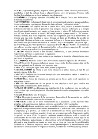 AGILIDAD: (Del latín agelitas), Ligereza, soltura, prontitud, viveza. Facilidad para moverse,
cualidad de lo ágil. La agilidad física se adquiere muchas veces por gimnasia. Consiste en la
facultad de trasladarse de un lugar hacia otro inmediatamente.
AGONÍSTICA: (Del griego agonistes = luchador): En la Antigua Grecia, arte de los atletas,
ciencia de los combates.
AGOTAMIENTO: Es la imposibilidad total de seguir realizando una tarea que es agotadora,
de mucha intensidad y prolongada. Esto se ha dado en llamar “enfermedad atlética”.
AIKIDO (ARM): Este deporte nace en el Japón, hacia 1930, cuando el maestro Morihei
Ushiba rescata toda una serie de principios muy antiguos, basados en la fuerza y la energía
que el contrario dirige contra uno pueden volverse contra el mismo. El título está compuesto
por “ai” que denota armonía y unidad; “ki”energía espíritu y poder mental y, “do” camino,
método y sistema. Era en su origen una filosofía de no agresión, que con el tiempo toma en
Oriente una base más filosófica y menos técnica, en tanto en Occidente ha crecido en
complejidad. El aikido se basa en un sistema de defensa: a la fuerza no se opone la fuerza,
sino una técnica que consiste en esquivar al contrario. Hay dos categorías: los grados “kyu”,
del 6º al 1º kyu; y, los “dan” (cinturones negros) del 1º al 8º. ALACTICIDA: Vía metabólica
para obtener energía a partir de la creatina-fosfato en los primeros segundos del ejercicio
intenso, y donde no se utiliza el oxígeno para el proceso.
ALERGIA: Reacción inusual a una sustancia determinada, la cual provoca fenómenos
respiratorios, nerviosos o eruptivos en el organismo.
ALIMENTO: Nombre dado a toda sustancia que mediante la absorción y la asimilación sirve
para nutrir al organismo.
AMAGO (ESG): Artimaña ofensiva para provocar una respuesta específica del adversario.
AMAGUE: Acción de amagar, indicio de alguna cosa, o señal de ella; amagar: dejar ver la
intención o disposición de ejecutar próximamente algo.
AMBICIÓN: Pasión por lograr fama, poder, honras y dignidades.
AMBIDEXTRISMO: Se refiere al uso en la educación de ambas manos, en vez del uso
exclusivo de una de las dos.
AMBIENTE: Conjunto de circunstancias especiales que acompañan o rodean la situación o
estado de alguna persona o cosa.
ANAERÓBICA: Forma de obtención de energía que se lleva a cabo en el organismo en
ausencia de oxígeno.
ANÁLISIS: Descomposición de las partes de una experiencia total para estudiar sus
componentes y el mecanismo de los mismos.
ANÁLISIS FUNCIONAL: El proceso de modificación de las condiciones bajo las cuales se
opera o existe algo, con el propósito de dilucidar las condiciones fortuitas para ésta operación
o existencia.
ANOXIA (BUC): Falta total de oxígeno.
APNEA: Detención temporaria de la respiración. Suspensión de la respiración en estados
emocionales inhibitorios, como medio, sorpresa, etc.
APRENDER: Es uno de los actos fundamentales de la educación. Es una actividad muy
compleja en la que intervienen factores emotivos, sensoriales, volitivos, sociales.
APRENDIZAJE: Puede ser definido como un cambio interno en el individuo, que se deduce
a partir de un mejoramiento relativamente permanente de la realización como consecuencia de
la experiencia y la práctica. Un cambio en el rendimiento que resulta como función de un
ejercicio o práctica. Acción de aprender, tiempo que se requiere para ello. Experiencia; acción
de aprender un arte u oficio. De aprendiz: acción de aprender algún arte u oficio; adquirir el
conocimiento de una cosa por medio del estudio o de la experiencia, tomar algo en la
memoria. El proceso que conduce a la adquisición de cierta habilidad para responder en forma
adecuada a una situación que puede ser tanto nueva, como ya conocida. La modificación
favorable de la forma de responder, basada en la experiencia previa y particularmente en el
desarrollo de una nueva serie de respuestas motrices, coordenadas en forma compleja entre sí.
 