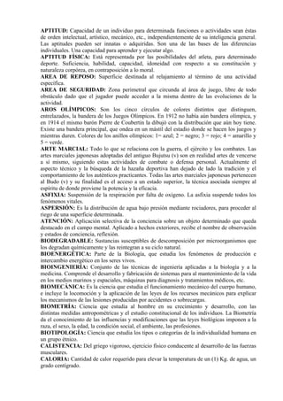 APTITUD: Capacidad de un individuo para determinada funciones o actividades sean éstas
de orden intelectual, artístico, mecánico, etc., independientemente de su inteligencia general.
Las aptitudes pueden ser innatas o adquiridas. Son una de las bases de las diferencias
individuales. Una capacidad para aprender y ejecutar algo.
APTITUD FÍSICA: Está representada por las posibilidades del atleta, para determinado
deporte. Suficiencia, habilidad, capacidad, idoneidad con respecto a su constitución y
naturaleza corpórea, en contraposición a lo moral.
AREA DE REPOSO: Superficie destinada al relajamiento al término de una actividad
específica.
AREA DE SEGURIDAD: Zona perimetral que circunda al área de juego, libre de todo
obstáculo dado que el jugador puede acceder a la misma dentro de las evoluciones de la
actividad.
AROS OLÍMPICOS: Son los cinco círculos de colores distintos que distinguen,
entrelazados, la bandera de los Juegos Olímpicos. En 1912 no había aún bandera olímpica, y
en 1914 el mismo barón Pierre de Coubertin la dibujó con la distribución que aún hoy tiene.
Existe una bandera principal, que ondea en un mástil del estadio donde se hacen los juegos y
mientras duren. Colores de los anillos olímpicos: 1= azul; 2 = negro; 3 = rojo; 4 = amarillo y
5 = verde.
ARTE MARCIAL: Todo lo que se relaciona con la guerra, el ejército y los combates. Las
artes marciales japonesas adoptadas del antiguo Bujutsu (v) son en realidad artes de vencerse
a sí mismo, siguiendo estas actividades de combate o defensa personal. Actualmente el
aspecto técnico y la búsqueda de la hazaña deportiva han dejado de lado la tradición y el
comportamiento de los auténticos practicantes. Todas las artes marciales japonesas pertenecen
al Budo (v) y su finalidad es el acceso a un estado superior, la técnica asociada siempre al
espíritu de donde proviene la potencia y la eficacia.
ASFIXIA: Suspensión de la respiración por falta de oxígeno. La asfixia suspende todos los
fenómenos vitales.
ASPERSIÓN: Es la distribución de agua bajo presión mediante rociadores, para proceder al
riego de una superficie determinada.
ATENCIÓN: Aplicación selectiva de la conciencia sobre un objeto determinado que queda
destacado en el campo mental. Aplicado a hechos exteriores, recibe el nombre de observación
y estados de conciencia, reflexión.
BIODEGRADABLE: Sustancias susceptibles de descomposición por microorganismos que
los degradan químicamente y las reintegran a su ciclo natural.
BIOENERGÉTICA: Parte de la Biología, que estudia los fenómenos de producción e
intercambio energético en los seres vivos.
BIOINGENIERÍA: Conjunto de las técnicas de ingeniería aplicadas a la biología y a la
medicina. Comprende el desarrollo y fabricación de sistemas para al mantenimiento de la vida
en los medios marinos y espaciales, máquinas para diagnosis y tratamientos médicos, etc.
BIOMECÁNICA: Es la ciencia que estudia el funcionamiento mecánico del cuerpo humano,
e incluye la locomoción y la aplicación de las leyes de los recursos mecánicos para explicar
los mecanismos de las lesiones producidas por accidentes o sobrecargas.
BIOMETRÍA: Ciencia que estudia al hombre en su crecimiento y desarrollo, con las
distintas medidas antropométricas y el estudio constitucional de los individuos. La Biometría
da el conocimiento de las influencias y modificaciones que las leyes biológicas imponen a la
raza, el sexo, la edad, la condición social, el ambiente, las profesiones.
BIOTIPOLOGÍA: Ciencia que estudia los tipos o categorías de la individualidad humana en
un grupo étnico.
CALISTENCIA: Del griego vigoroso, ejercicio físico conducente al desarrollo de las fuerzas
musculares.
CALORIA: Cantidad de calor requerido para elevar la temperatura de un (1) Kg. de agua, un
grado centígrado.
 