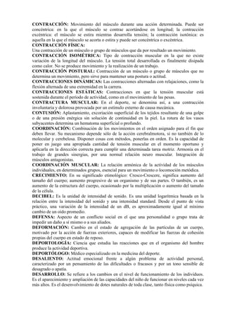 CONTRACCIÓN: Movimiento del músculo durante una acción determinada. Puede ser
concéntrica: en la que el músculo se contrae acortándose en longitud; la contracción
excéntrica: el músculo se estira mientras desarrolla tensión; la contracción isotónica: es
aquella en la que el músculo se acorta o estira y puede ser concéntrica o excéntrica.
CONTRACCIÓN FÍSICA:
Una contracción de un músculo o grupo de músculos que da por resultado un movimiento.
CONTRACCIÓN ISOMÉTRICA: Tipo de contracción muscular en la que no existe
variación de la longitud del músculo. La tensión total desarrollada es finalmente disipada
como calor. No se produce movimiento y la realización de un trabajo.
CONTRACCIÓN POSTURAL: Contracción de un músculo o grupo de músculos que no
determina un movimiento, pero sirve para mantener una postura o actitud.
CONTRACCIONES DINÁMICAS: Las contracciones alternadas con relajaciones, como la
flexión alternada de una extremidad en la carrera.
CONTRACCIONES ESTÁTICAS: Contracciones en que la tensión muscular está
sostenida durante el período de actividad, como en el movimiento de las pesas.
CONTRACTURA MUSCULAR: En el deporte, se denomina así, a una contracción
involuntaria y dolorosa provocada por un estímulo externo de causa mecánica.
CONTUSIÓN: Aplastamiento, excoriación superficial de los tejidos resultante de una golpe
o de una presión enérgica sin solución de continuidad en la piel. La rotura de los vasos
subyacentes determina un hematoma superficial o profundo.
COORDINACIÓN: Combinación de los movimientos en el orden asignado para el fin que
deben llevar. Su mecanismo depende sólo de la acción cerebralmotora, si no también de lo
molecular y cerebelosa. Disponer cosas con métodos, ponerlas en orden. Es la capacidad de
poner en juego una apropiada cantidad de tensión muscular en el momento oportuno y
aplicarla en la dirección correcta para cumplir una determinada tarea motriz. Armonía en el
trabajo de grandes sinergias, por una normal relación neuro muscular. Integración de
músculos antagonistas.
COORDINACIÓN MUSCULAR: La relación armónica de la actividad de los músculos
individuales, en determinados grupos, esencial para un movimiento o locomoción metódica.
CRECIMIENTO: En su significado etimológico: Cresco-Crescere, significa aumento del
tamaño del cuerpo; aumento progresivo de un organismo y de sus partes. O también, es un
aumento de la estructura del cuerpo, ocasionado por la multiplicación o aumento del tamaño
de la célula.
DECIBEL: Es la unidad de intensidad de sonido. Es una unidad logarítmica basada en la
relación entre la intensidad del sonido y una intensidad standard. Desde el punto de vista
práctico, una variación de la intensidad de un dB, es aproximadamente igual al mínimo
cambio de un oído promedio.
DEFENSA: Aspecto de un conflicto social en el que una personalidad o grupo trata de
impedir un daño a sí mismo o a sus aliados.
DEFORMACIÓN: Cambio en el estado de agregación de las partículas de un cuerpo,
motivado por la acción de fuerzas exteriores, capaces de modificar las fuerzas de cohesión
propias del cuerpo en estado de reposo.
DEPORTOLOGÍA: Ciencia que estudia las reacciones que en el organismo del hombre
produce la actividad deportiva.
DEPORTÓLOGO: Médico especializado en la medicina del deporte.
DESALIENTO: Actitud emocional frente a algún problema de actividad personal,
caracterizado por un pensamiento de las dificultades o fracasos y por un tono sensible de
desagrado o apatía.
DESARROLLO: Se refiere a los cambios en el nivel de funcionamiento de los individuos.
Es el aparecimiento y ampliación de las capacidades del niño de funcionar en niveles cada vez
más altos. Es el desenvolvimiento de dotes naturales de toda clase, tanto física como psíquica.
 