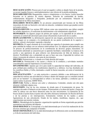 DESCALIFICACIÓN: Proceso por el cual un jugador o atleta es dejado fuera de la prueba,
ya sea por jugadas bruscas o antirreglamentarias o por efectos de la prueba antidoping.
DESGARRAMIENTO: Rasgamiento, rotura o rompimiento a viva fuerza. Lesión muscular
frecuente en la práctica de ciertos deportes. Solución de continuidad de bordes,
ordinariamente desiguales y franjeados, producido por un estiramiento. Solución de
continuidad de las fibras musculares.
DESGARROS MUSCULARES: Es un proceso caracterizado por lesiones de las fibras
musculares de todo un fascículo o de todo un músculo, verdaderas roturas que pueden ocurrir
en la parte carnosa.
DESLIZAMIENTO: Las normas DIN indican como una característica que deben cumplir
los solados deportivos, el coeficiente de deslizamiento o de resbalamiento superficial.
DESMARQUE: En algunos juegos de pelotas por equipo, es la capacidad de un atleta de
sustraerse al control del adversario para actuar eficazmente en provecho de su cuadro.
DESPLAZAMIENTO: La deformación espacial de una imagen, generalmente la inversión
de la imagen en su conjunto o la reordenación de sus partes (confusión de lo superior e
inferior, vertical y horizontal, izquierda y derecha).
DESTREZA: Es aquel elemento de la actividad que capacita al ejecutante para cumplir una
gran cantidad de trabajo con un esfuerzo relativamente leve. Se adquiere principalmente, por
un proceso de perfeccionamiento en la coordinación de diversos grupos musculares. El
movimiento adiestrado se caracteriza por su aparente facilidad y naturalidad. La torpeza en la
acción y una apariencia de gran esfuerzo son demostraciones de falta de destreza. (De
diestro). Posibilidad, arte o propiedad con que se hace una cosa. Capacidad de realizar con
ritmo y economía de esfuerzo, una suma de movimientos.
DIESTRO: Perteneciente a, o situado en el lado derecho del cuerpo.
DINÁMICA: Perteneciente a las causas y efectos de la conducta y actividades mentales
concediéndole especial importancia a la motivación.
DINAMÓMETRO: Aparato que sirve para medir la capacidad de trabajo del individuo, de
gran utilidad para establecer los rendimientos deportivos y atléticos. Los hay diseñados por
los científicos Bethe y Collin, destinados a medir la fuerza muscular, así como el stenómetro
de Bloch.
DISCAPACITACIÓN: "...es toda restricción o ausencia (debida a una deficiencia) de la
capacidad de realizar una actividad de la forma o dentro del margen que se considera normal
para un ser humano". La discapacidad se refiere a las tareas, aptitudes y conductas que se
espera realice la persona. IDDM WHA.
DISPUTAR: Porfiar y altercar con calor y vehemencia. Contender, emular con otro para
alcanzar o defender alguna cosa.
DISTENSIÓN: Uno de los tres sistemas de alzada para el levantamiento de pesas. Se
consigue elevando el balancín en dos tiempos. Primeramente a la altura del pecho y luego por
sobre la cabeza con una breve detención entre los dos movimientos. La distensión de los
brazos desde el pecho hasta el punto más alto debe efectuarse lentamente sin flexión del busto
o de las piernas y sin interrupciones. Estiramiento violento de los tejidos y partes
ligamentosas de una articulación. Estado de los tejidos, membrana, órganos, etc., que
experimentan una tensión violenta.
DRILL: Metodología de los deportes: organización repetida en forma organizada que permite
automatizar movimientos del deporte.
EDAD BIOLÓGICA: Corresponde a la edad determinada por el nivel de maduración de los
diversos sistemas que componen el hombre.
EDAD CRONOLÓGICA: Es la edad determinada por la diferencia entre un día determinado
y el día de nacimiento del individuo.
 