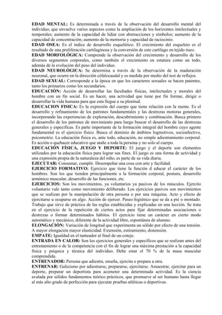 EDAD MENTAL: Es determinada a través de la observación del desarrollo mental del
individuo, que envuelve varios aspectos como la ampliación de los horizontes intelectuales y
temporales; aumento de la capacidad de lidiar con abstracciones y símbolos; aumento de la
capacidad de concentración; aumento de la memoria y capacidad de raciocinio.
EDAD OSEA: Es el índice de desarrollo esquelético. El crecimiento del esqueleto es el
resultado de una proliferación cartilaginosa y la conversión de este cartílago en tejido óseo.
EDAD MORFOLÓGICA: Comprende la observación del crecimiento y desarrollo de los
diversos segmentos corporales, como también el crecimiento en estatura como un todo,
además de la evolución del peso del individuo.
EDAD NEUROLÓGICA: Se determina a través de la observación de la maduración
neuronal, que ocurre en la dirección céfalocaudal y es medida por medio del test de reflejos.
EDAD SEXUAL: Corresponde a la época en que los caracteres sexuales se hacen patentes,
tanto los primarios como los secundarios.
EDUCACIÓN: Acción de desarrollar las facultades físicas, intelectuales y morales del
hombre con un fin social. Es un hacer, una actividad que tiene por fin formar, dirigir o
desarrollar la vida humana para que esta llegue a su plenitud.
EDUCACION FISICA: Es la expresión del cuerpo que tiene relación con la mente. Es el
desarrollo y refinamiento de los patrones fundamentales y las destrezas motoras generales,
incorporando las experiencias de exploración, descubrimiento y combinación. Busca primero
el desarrollo de los patrones de movimiento para luego buscar el desarrollo de las destrezas
generales y especificas. Es parte importante de la formación integral del hombre cuyo agente
fundamental es el ejercicio físico. Busca el dominio de ámbitos logmotivos, socioafectivo,
psicomotriz. La educación física es, ante todo, educación, no simple adiestramiento corporal.
Es acción o quehacer educativo que atañe a toda la persona y no solo al cuerpo.
EDUCACIÓN FÍSICA, JUEGO Y DEPORTE: El juego y el deporte son elementos
utilizados por la educación física para lograr sus fines. El juego es una forma de actividad y
una expresión propia de la naturaleza del niño, es parte de su vida diaria.
EJECUTAR: Consumar, cumplir. Desempeñar una cosa con arte y facilidad.
EJERCICIO FORMATIVO: Ejercicio que tiene la función d educar el carácter de los
hombres. Son los que tienden principalmente a la formación corporal, postura, desarrollo
armónico muscular, desarrollo de las funciones, etc.
EJERCICIOS: Son los movimientos, ya voluntarios ya pasivos de los músculos. Ejercito
voluntario vale tanto como movimiento deliberado. Los ejercicios pasivos son movimientos
que se realizan por la manipulación de otra persona o por una máquina. Acto y efecto de
ejercitarse u ocuparse en algo. Acción de ejercer. Paseo higiénico que se da a pié o montado.
Trabajo que sirve de práctica de las reglas establecidas y explicadas en una lección. Se trata
en el ejercicio de la repetición de ciertos actos para fijar determinadas asociaciones o
destrezas o formar determinados hábitos. El ejercicio tiene un carácter en cierto modo
automático y mecánico, diferente de la actividad libre, espontánea de alumno.
ELONGACIÓN: Variación de longitud que experimenta un sólido por efecto de una tensión.
A mayor elongación mayor elasticidad. Extensión, estiramiento, distensión.
EMPATE: Igualdad en el tanteador al final de un cotejo.
ENTRADA EN CALOR: Son los ejercicios generales y específicos que se realizan antes del
entrenamiento o de la competencia con el fin de lograr una máxima prestación a la capacidad
física y psíquica y técnica del individuo. Debe estar el 70 % de la masa muscular
comprendida.
ENTRENADOR: Persona que adiestra, enseña, ejercita o prepara a otra.
ENTRENAR: Galicismo por adiestrarse, prepararse, ejercitarse. Amaestrar, ejercitar para un
deporte, preparar un deportista para acometer una determinada actividad. Es la ciencia
avalada por sólidos fundamentos teórico prácticos, que promueve al ser humano hasta llegar
al más alto grado de perfección para ejecutar pruebas atléticas o deportivas.
 
