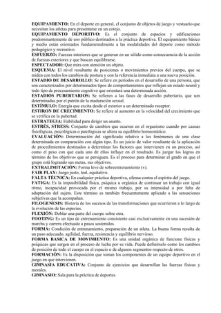 EQUIPAMIENTO: En el deporte en general, el conjunto de objetos de juego y vestuario que
necesitan los atletas para presentarse en un cotejo.
EQUIPAMIENTO DEPORTIVO: Es el conjunto de espacios y edificaciones
predominantemente de uso público destinados a la práctica deportiva. El equipamiento básico
y medio están orientados fundamentalmente a las modalidades del deporte como método
pedagógico y recreativo.
ESFUERZO: Fuerzas interiores que se generan en un sólido como consecuencia de la acción
de fuerzas exteriores y que buscan equilibrarse.
ESPECTADOR: Que mira con atención un objeto.
ESQUEMA: El nivel resultante de posiciones o movimientos previos del cuerpo, que se
miden con todos los cambios de postura y con la referencia inmediata a una nueva posición.
ESTADIO DE DESARROLLO: Se refiere en períodos en el desarrollo de una persona, que
son caracterizados por determinados tipos de comportamientos que reflejan un estado neural y
todo tipo de procesamiento cognitivo que orientará una determinada acción.
ESTADIOS PUBERTARIOS: Se refieren a las fases de desarrollo pubertario, que son
determinadas por el patrón de la maduración sexual.
ESTÍMULO: Energía que excita desde el exterior a un determinado receptor.
ESTIRON DE CRECIMIENTO: Se refiere al aumento en la velocidad del crecimiento que
se verifica en la pubertad.
ESTRATEGIA: Habilidad para dirigir un asunto.
ESTRÉS, STRESS: Conjunto de cambios que ocurren en el organismo cuando por causas
fisiológicas, psicológicas o patológicas se altera su equilibrio homeostático.
EVALUACIÓN: Determinación del significado relativo a los fenómenos de una clase
determinada en comparación con algún tipo. Es un juicio de valor resultante de la aplicación
de procedimientos destinados a determinar los factores que intervienen en un proceso, así
como el peso con que cada uno de ellos influye en el resultado. Es juzgar los logros en
término de los objetivos que se persiguen. Es el proceso para determinar el grado en que el
grupo está logrando sus metas, sus objetivos.
EXTRALIMITACIÓN: Forma leve de sobreentrenamiento (v).
FAIR PLAY: Juego justo, leal, equitativo.
FALTA TÉCNICA: En cualquier práctica deportiva, ofensa contra el espíritu del juego.
FATIGA: Es la imposibilidad física, psíquica u orgánica de continuar un trabajo con igual
ritmo, incapacidad provocada por el mismo trabajo, por su intensidad o por falta de
adaptación del sujeto. Este término es también frecuentemente aplicado a las sensaciones
subjetivas que la acompañan.
FILOGENESIS: Historia de los sucesos de las transformaciones que ocurrieron a lo largo de
la evolución de las especies.
FLEXIÓN: Doblar una parte del cuerpo sobre otra.
FOOTING: Es un tipo de entrenamiento consistente casi exclusivamente en una sucesión de
marcha y carrera efectuado a pasos sostenidos.
FORMA: Condición de entrenamiento, preparación de un atleta. La buena forma resulta de
un paso adecuado, agilidad, fuerza, resistencia y equilibrio nervioso.
FORMA BASICA DE MOVIMIENTO: Es una unidad orgánica de funcione físicas y
psíquicas que surgen en el proceso de lucha por su vida. Puede definírselo como los cambios
de posición de todo el cuerpo en el espacio o de algunos segmentos respecto de otros.
FORMACIÓN: Es la disposición que toman los componentes de un equipo deportivo en el
juego en que intervienen.
GIMNASIA EDUCATIVA: Conjunto de ejercicios que desarrollan las fuerzas físicas y
morales.
GIMNASIO: Sala para la práctica de deportes.
 