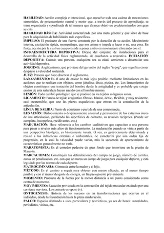 HABILIDAD: Acción compleja e intencional, que envuelve toda una cadena de mecanismos
sensoriales, de procesamiento central y motor que, a través del proceso de aprendizaje, se
torna organizada y coordinada de tal manera que alcance objetivos predeterminados con gran
acierto.
HABILIDAD BÁSICA: Actividad caracterizada por una meta general y que sirve de base
para la adquisición de habilidades más específicas.
IMPULSO: El producto de una fuerza constante por la duración de su acción. Movimiento
interior, excitación rápida, momentánea, que nos anima o impele a hacer o no, una cosa. En
física, acción por la cual un cuerpo tiende a poner a otro en movimiento chocando con él.
INFRAESTRUCTURA DEPORTIVA: Dícese del conjunto de instalaciones para el
desarrollo de la actividad física reglamentada, de enseñanza o recreativa. INICIACIÓN
DEPORTIVA: Cuando una persona, cualquiera sea su edad, comienza a desarrollar una
actividad deportiva.
JOGGING: Anglicanismo, que proviene del gerundio del inglés "to jog", que significa correr
despacio a velocidad sostenida.
JUEZ: Persona que hace observar el reglamento.
LANZAMIENTO: Es el acto de enviar lo más lejos posible, mediante limitaciones en las
acciones que se realicen con objetos, como jabalina, disco, piedra, etc. Los lanzamientos de
objetos constituyen una tentación del hombre desde la antigüedad y es probable que cotejar
envíos de esta naturaleza hayan nacido con el hombre mismo.
LESIÓN: Todo cambio patológico que se produce en los tejidos u órganos sanos.
LIGAMENTO: Banda de tejido conjuntivo fibroso, blanco, denso, flexible, y muy resistente,
casi inextensible, que une las piezas esqueléticas que entran en la constitución de la
articulación.
LÍNEA DE SALIDA: Punto de comienzo o partida de una competencia.
LUXACIÓN: Dislocamiento o desplazamiento anormal y permanente de los extremos óseos
de una articulación, perdiendo las superficies de contacto, su relación recíproca. (Puede ser
completa, incompleta, recidivantes, etc.)
MADURACIÓN: Hace referencia a los cambios cualitativos que capacitan a una persona
para pasar a niveles más altos de funcionamiento. La maduración cuando es vista a partir de
una perspectiva biológica, es básicamente innata. O sea, es genéticamente determinada y
resiste a las influencias externas o ambientales. Se caracteriza por una orden fija de
progresión, en la cual la velocidad puede variar, más la secuencia de aparecimiento de
características generalmente no varía.
MARATONISTA: Es el corredor pedestre de gran fondo que interviene en la prueba de
Maratón.
MARCACIONES: Constituyen las delimitaciones del campo de juego, número de carriles,
zonas de penalización, etc. con que se marca un campo de juego para cualquier deporte, y está
legislado por las normas de cada deporte.
MATROGIMNASIA: Gimnasia entre la madre y el hijo.
MÉTODO: Es el camino a seguir para obtener con mayor eficacia, en el menor tiempo
posible y con el menor desgaste de energía, un fin presupuesto previamente.
MOMENTO: Producto de la fuerza por la menor distancia a un punto considerado como
centro de momento.
MOVIMIENTO: Reacción provocada en la contracción del tejido muscular excitado por una
corriente nerviosa. Lo contrario a reposo (v).
ONTOGENESIS: Historia de los sucesos en las transformaciones que ocurren en el
individuo, desde la fecundación hasta la plena maduración.
PALCO: Espacio destinado a usos particulares y restrictivos, ya sea de honor, autoridades,
periodistas, visitas, etc.
 