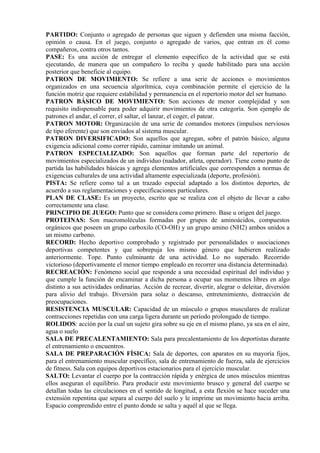 PARTIDO: Conjunto o agregado de personas que siguen y defienden una misma facción,
opinión o causa. En el juego, conjunto o agregado de varios, que entran en él como
compañeros, contra otros tantos.
PASE: Es una acción de entregar el elemento específico de la actividad que se está
ejecutando, de manera que un compañero lo reciba y quede habilitado para una acción
posterior que beneficie al equipo.
PATRON DE MOVIMIENTO: Se refiere a una serie de acciones o movimientos
organizados en una secuencia algorítmica, cuya combinación permite el ejercicio de la
función motriz que requiere estabilidad y permanencia en el repertorio motor del ser humano.
PATRON BÁSICO DE MOVIMIENTO: Son acciones de menor complejidad y son
requisito indispensable para poder adquirir movimientos de otra categoría. Son ejemplo de
patrones el andar, el correr, el saltar, el lanzar, el coger, el patear.
PATRON MOTOR: Organización de una serie de comandos motores (impulsos nerviosos
de tipo eferente) que son enviados al sistema muscular.
PATRON DIVERSIFICADO: Son aquellos que agregan, sobre el patrón básico, alguna
exigencia adicional como correr rápido, caminar imitando un animal.
PATRON ESPECIALIZADO: Son aquellos que forman parte del repertorio de
movimientos especializados de un individuo (nadador, atleta, operador). Tiene como punto de
partida las habilidades básicas y agrega elementos artificiales que corresponden a normas de
exigencias culturales de una actividad altamente especializada (deporte, profesión).
PISTA: Se refiere como tal a un trazado especial adaptado a los distintos deportes, de
acuerdo a sus reglamentaciones y especificaciones particulares.
PLAN DE CLASE: Es un proyecto, escrito que se realiza con el objeto de llevar a cabo
correctamente una clase.
PRINCIPIO DE JUEGO: Punto que se considera como primero. Base u origen del juego.
PROTEINAS: Son macromoléculas formadas por grupos de aminoácidos, compuestos
orgánicos que poseen un grupo carboxilo (CO-OH) y un grupo amino (NH2) ambos unidos a
un mismo carbono.
RECORD: Hecho deportivo comprobado y registrado por personalidades o asociaciones
deportivas competentes y que sobrepuja los mismo género que hubieren realizado
anteriormente. Tope. Punto culminante de una actividad. Lo no superado. Recorrido
victorioso (deportivamente el menor tiempo empleado en recorrer una distancia determinada).
RECREACIÓN: Fenómeno social que responde a una necesidad espiritual del individuo y
que cumple la función de encaminar a dicha persona a ocupar sus momentos libres en algo
distinto a sus actividades ordinarias. Acción de recrear, divertir, alegrar o deleitar, diversión
para alivio del trabajo. Diversión para solaz o descanso, entretenimiento, distracción de
preocupaciones.
RESISTENCIA MUSCULAR: Capacidad de un músculo o grupos musculares de realizar
contracciones repetidas con una carga ligera durante un período prolongado de tiempo.
ROLIDOS: acción por la cual un sujeto gira sobre su eje en el mismo plano, ya sea en el aire,
agua o suelo
SALA DE PRECALENTAMIENTO: Sala para precalentamiento de los deportistas durante
el entrenamiento o encuentros.
SALA DE PREPARACIÓN FÍSICA: Sala de deportes, con aparatos en su mayoría fijos,
para el entrenamiento muscular específico, sala de entrenamiento de fuerza, sala de ejercicios
de fitness. Sala con equipos deportivos estacionarios para el ejercicio muscular.
SALTO: Levantar el cuerpo por la contracción rápida y enérgica de unos músculos mientras
ellos aseguran el equilibrio. Para producir este movimiento brusco y general del cuerpo se
detallan todas las circulaciones en el sentido de longitud, a esta flexión se hace suceder una
extensión repentina que separa al cuerpo del suelo y le imprime un movimiento hacia arriba.
Espacio comprendido entre el punto donde se salta y aquél al que se llega.
 