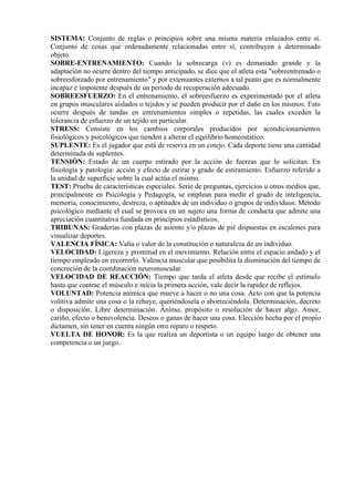 SISTEMA: Conjunto de reglas o principios sobre una misma materia enlazados entre sí.
Conjunto de cosas que ordenadamente relacionadas entre sí, contribuyen a determinado
objeto.
SOBRE-ENTRENAMIENTO: Cuando la sobrecarga (v) es demasiado grande y la
adaptación no ocurre dentro del tiempo anticipado, se dice que el atleta esta "sobreentrenado o
sobreesforzado por entrenamiento" y por extenuantes externos a tal punto que es normalmente
incapaz e impotente después de un período de recuperación adecuado.
SOBREESFUERZO: En el entrenamiento, el sobreesfuerzo es experimentado por el atleta
en grupos musculares aislados o tejidos y se pueden producir por el daño en los mismos. Esto
ocurre después de tandas en entrenamientos simples o repetidas, las cuales exceden la
tolerancia de esfuerzo de un tejido en particular.
STRESS: Consiste en los cambios corporales producidos por acondicionamientos
fisiológicos y psicológicos que tienden a alterar el equilibrio homeostático.
SUPLENTE: Es el jugador que está de reserva en un cotejo. Cada deporte tiene una cantidad
determinada de suplentes.
TENSIÓN: Estado de un cuerpo estirado por la acción de fuerzas que lo solicitan. En
fisiología y patología: acción y efecto de estirar y grado de estiramiento. Esfuerzo referido a
la unidad de superficie sobre la cual actúa el mismo.
TEST: Prueba de características especiales. Serie de preguntas, ejercicios u otros medios que,
principalmente en Psicología y Pedagogía, se emplean para medir el grado de inteligencia,
memoria, conocimiento, destreza, o aptitudes de un individuo o grupos de individuos. Método
psicológico mediante el cual se provoca en un sujeto una forma de conducta que admite una
apreciación cuantitativa fundada en principios estadísticos.
TRIBUNAS: Graderías con plazas de asiento y/o plazas de pié dispuestas en escalones para
visualizar deportes.
VALENCIA FÍSICA: Valía o valor de la constitución o naturaleza de un individuo.
VELOCIDAD: Ligereza y prontitud en el movimiento. Relación entre el espacio andado y el
tiempo empleado en recorrerlo. Valencia muscular que posibilita la disminución del tiempo de
concreción de la coordinación neuromuscular.
VELOCIDAD DE REACCIÓN: Tiempo que tarda el atleta desde que recibe el estímulo
hasta que contrae el músculo e inicia la primera acción, vale decir la rapidez de reflejos.
VOLUNTAD: Potencia anímica que mueve a hacer o no una cosa. Acto con que la potencia
volitiva admite una cosa o la rehuye, queriéndosela o aborreciéndola. Determinación, decreto
o disposición. Libre determinación. Ánimo, propósito o resolución de hacer algo. Amor,
cariño, efecto o benevolencia. Deseos o ganas de hacer una cosa. Elección hecha por el propio
dictamen, sin tener en cuenta ningún otro reparo o respeto.
VUELTA DE HONOR: Es la que realiza un deportista o un equipo luego de obtener una
competencia o un juego.
 