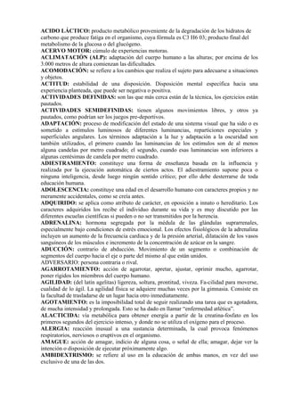 ACIDO LÁCTICO: producto metabólico proveniente de la degradación de los hidratos de
carbono que produce fatiga en el organismo, cuya fórmula es C3 H6 03; producto final del
metabolismo de la glucosa o del glucógeno.
ACERVO MOTOR: cúmulo de experiencias motoras.
ACLIMATACIÓN (ALP): adaptación del cuerpo humano a las alturas; por encima de los
3.000 metros de altura comienzan las dificultades.
ACOMODACIÓN: se refiere a los cambios que realiza el sujeto para adecuarse a situaciones
y objetos.
ACTITUD: estabilidad de una disposición. Disposición mental específica hacia una
experiencia planteada, que puede ser negativa o positiva.
ACTIVIDADES DEFINIDAS: son las que más cerca están de la técnica, los ejercicios están
pautados.
ACTIVIDADES SEMIDEFINIDAS: tienen algunos movimientos libres, y otros ya
pautados, como podrían ser los juegos pre-deportivos.
ADAPTACIÓN: proceso de modificación del estado de una sistema visual que ha sido o es
sometido a estímulos luminosos de diferentes luminancias, reparticiones especiales y
superficiales angulares. Los términos adaptación a la luz y adaptación a la oscuridad son
también utilizados, el primero cuando las luminancias de los estímulos son de al menos
alguna candelas por metro cuadrado; el segundo, cuando esas luminancias son inferiores a
algunas centésimas de candela por metro cuadrado.
ADIESTRAMIENTO: constituye una forma de enseñanza basada en la influencia y
realizada por la ejecución automática de ciertos actos. El adiestramiento supone poca o
ninguna inteligencia, desde luego ningún sentido crítico; por ello debe desterrarse de toda
educación humana.
ADOLESCENCIA: constituye una edad en el desarrollo humano con caracteres propios y no
meramente accidentales, como se creía antes.
ADQUIRIDO: se aplica como atributo de carácter, en oposición a innato o hereditario. Los
caracteres adquiridos los recibe el individuo durante su vida y es muy discutido por las
diferentes escuelas científicas si pueden o no ser transmitidos por la herencia.
ADRENALINA: hormona segregada por la médula de las glándulas suprarrenales,
especialmente bajo condiciones de estrés emocional. Los efectos fisiológicos de la adrenalina
incluyen un aumento de la frecuencia cardiaca y de la presión arterial, dilatación de los vasos
sanguíneos de los músculos e incremento de la concentración de azúcar en la sangre.
ADUCCIÓN: contrario de abducción. Movimiento de un segmento o combinación de
segmentos del cuerpo hacia el eje o parte del mismo al que están unidos.
ADVERSARIO: persona contraria o rival.
AGARROTAMIENTO: acción de agarrotar, apretar, ajustar, oprimir mucho, agarrotar,
poner rígidos los miembros del cuerpo humano.
AGILIDAD: (del latín agelitas) ligereza, soltura, prontitud, viveza. Fa-cilidad para moverse,
cualidad de lo ágil. La agilidad física se adquiere muchas veces por la gimnasia. Consiste en
la facultad de trasladarse de un lugar hacia otro inmediatamente.
AGOTAMIENTO: es la imposibilidad total de seguir realizando una tarea que es agotadora,
de mucha intensidad y prolongada. Esto se ha dado en llamar “enfermedad atlética”.
ALACTICIDA: vía metabólica para obtener energía a partir de la creatina-fosfato en los
primeros segundos del ejercicio intenso, y donde no se utiliza el oxígeno para el proceso.
ALERGIA: reacción inusual a una sustancia determinada, la cual provoca fenómenos
respiratorios, nerviosos o eruptivos en el organismo.
AMAGUE: acción de amagar, indicio de alguna cosa, o señal de ella; amagar, dejar ver la
intención o disposición de ejecutar próximamente algo.
AMBIDEXTRISMO: se refiere al uso en la educación de ambas manos, en vez del uso
exclusivo de una de las dos.
 