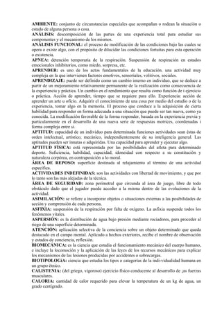 AMBIENTE: conjunto de circunstancias especiales que acompañan o rodean la situación o
estado de alguna persona o cosa.
ANÁLISIS: descomposición de las partes de una experiencia total para estudiar sus
componentes y el mecanismo de los mismos.
ANÁLISIS FUNCIONAL: el proceso de modificación de las condiciones bajo las cuales se
opera o existe algo, con el propósito de dilucidar las condiciones fortuitas para esta operación
o existencia.
APNEA: detención temporaria de la respiración. Suspensión de respiración en estados
emocionales inhibitorios, como miedo, sorpresa, etc.
APRENDER: es uno de los actos fundamentales de la educación. una actividad muy
compleja en la que intervienen factores emotivos, sensoriales, volitivos, sociales.
APRENDIZAJE: puede ser definido como un cambio interno en individuo, que se deduce a
partir de un mejoramiento relativamente permanente de la realización como consecuencia de
la experiencia y práctica. Un cambio en el rendimiento que resulta como función de i ejercicio
o práctica. Acción de aprender, tiempo que se requiere para ello. Experiencia: acción de
aprender un arte u oficio. Adquirir el conocimiento de una cosa por medio del estudio o de la
experiencia, tomar algo en la memoria. El proceso que conduce a la adquisición de cierta
habilidad para responder en forma adecuada a una situación que puede ser tan nueva, como ya
conocida. La modificación favorable de la forma responder, basada en la experiencia previa y
particularmente en el desarrollo de una nueva serie de respuestas motrices, coordenadas i
forma compleja entre si.
APTITUD: capacidad de un individuo para determinada funciones actividades sean éstas de
orden intelectual, artístico, mecánico, independientemente de su inteligencia general. Las
aptitudes pueden ser innatas o adquiridas. Una capacidad para aprender y ejecutar algo.
APTITUD FÍSICA: está representada por las posibilidades del atleta para determinado
deporte. Suficiencia, habilidad, capacidad, idoneidad con respecto a su constitución y
naturaleza corpórea, en contraposición a lo moral.
ÁREA DE REPOSO: superficie destinada al relajamiento al término de una actividad
específica.
ACTIVIDADES INDEFINIDAS: son las actividades con libertad de movimiento, y que por
lo tanto son las más alejadas de la técnica.
ÁREA DE SEGURIDAD: zona perimetral que circunda al área de juego, libre de todo
obstáculo dado que el jugador puede acceder a la misma dentro de las evoluciones de la
actividad.
ASIMILACIÓN: se refiere a incorporar objetos o situaciones externas a las posibilidades de
acción y comprensión de cada persona.
ASFIXIA: suspensión de la respiración por falta de oxígeno. La asfixia suspende todos los
fenómenos vitales.
ASPERSIÓN: es la distribución de agua bajo presión mediante rociadores, para proceder al
riego de una superficie determinada.
ATENCIÓN: aplicación selectiva de la conciencia sobre un objeto determinado que queda
destacado en el campo mental. Aplicado a hechos exteriores, recibe el nombre de observación
y estados de conciencia, reflexión.
BIOMECÁNICA: es la ciencia que estudia el funcionamiento mecánico del cuerpo humano,
e incluye la locomoción y la aplicación de las leyes de los recursos mecánicos para explicar
los mecanismos de las lesiones producidas por accidentes o sobrecargas.
BIOTIPOLOGíA: ciencia que estudia los tipos o categorías de la indi-vidualidad humana en
un grupo étnico.
CALISTENIA: (del griego, vigoroso) ejercicio físico conducente al desarrollo de ¡as fuerzas
musculares.
CALORIA: cantidad de calor requerido para elevar la temperatura de un kg de agua, un
grado centígrado.
 