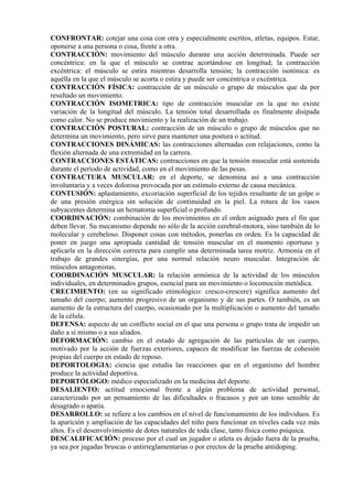 CONFRONTAR: cotejar una cosa con otra y especialmente escritos, atletas, equipos. Estar,
oponerse a una persona o cosa, frente a otra.
CONTRACCIÓN: movimiento del músculo durante una acción determinada. Puede ser
concéntrica: en la que el músculo se contrae acortándose en longitud; la contracción
excéntrica: el músculo se estira mientras desarrolla tensión; la contracción isotónica: es
aquélla en la que el músculo se acorta o estira y puede ser concéntrica o excéntrica.
CONTRACCIÓN FÍSICA: contracción de un músculo o grupo de músculos que da por
resultado un movimiento.
CONTRACCIÓN ISOMETRICA: tipo de contracción muscular en la que no existe
variación de la longitud del músculo. La tensión total desarrollada es finalmente disipada
como calor. No se produce movimiento y la realización de un trabajo.
CONTRACCIÓN POSTURAL: contracción de un músculo o grupo de músculos que no
determina un movimiento, pero sirve para mantener una postura o actitud.
CONTRACCIONES DINÁMICAS: las contracciones alternadas con relajaciones, como la
flexión alternada de una extremidad en la carrera.
CONTRACCIONES ESTÁTICAS: contracciones en que la tensión muscular está sostenida
durante el período de actividad, como en el movimiento de las pesas.
CONTRACTURA MUSCULAR: en el deporte, se denomina así a una contracción
involuntaria y a veces dolorosa provocada por un estímulo externo de causa mecánica.
CONTUSIÓN: aplastamiento, excoriación superficial de los tejidos resultante de un golpe o
de una presión enérgica sin solución de continuidad en la piel. La rotura de los vasos
subyacentes determina un hematoma superficial o profundo.
COORDINACIÓN: combinación de los movimientos en el orden asignado para el fin que
deben llevar. Su mecanismo depende no sólo de la acción cerebral-motora, sino también de lo
molecular y cerebeloso. Disponer cosas con métodos, ponerlas en orden. Es la capacidad de
poner en juego una apropiada cantidad de tensión muscular en el momento oportuno y
aplicarla en la dirección correcta para cumplir una determinada tarea motriz. Armonía en el
trabajo de grandes sinergias, por una normal relación neuro muscular. Integración de
músculos antagonistas.
COORDINACIÓN MUSCULAR: la relación armónica de la actividad de los músculos
individuales, en determinados grupos, esencial para un movimiento o locomoción metódica.
CRECIMIENTO: (en su significado etimológico: cresco-crescere) significa aumento del
tamaño del cuerpo; aumento progresivo de un organismo y de sus partes. O también, es un
aumento de la estructura del cuerpo, ocasionado por la multiplicación o aumento del tamaño
de la célula.
DEFENSA: aspecto de un conflicto social en el que una persona o grupo trata de impedir un
daño a sí mismo o a sus aliados.
DEFORMACIÓN: cambio en el estado de agregación de las partículas de un cuerpo,
motivado por la acción de fuerzas exteriores, capaces de modificar las fuerzas de cohesión
propias del cuerpo en estado de reposo.
DEPORTOLOGIA: ciencia que estudia las reacciones que en el organismo del hombre
produce la actividad deportiva.
DEPORTÓLOGO: médico especializado en la medicina del deporte.
DESALIENTO: actitud emocional frente a algún problema de actividad personal,
caracterizado por un pensamiento de las dificultades o fracasos y por un tono sensible de
desagrado o apatía.
DESARROLLO: se refiere a los cambios en el nivel de funcionamiento de los individuos. Es
la aparición y ampliación de las capacidades del niño para funcionar en niveles cada vez más
altos. Es el desenvolvimiento de dotes naturales de toda clase, tanto física como psíquica.
DESCALIFICACIÓN: proceso por el cual un jugador o atleta es dejado fuera de la prueba,
ya sea por jugadas bruscas o antirreglamentarias o por erectos de la prueba antidoping.
 