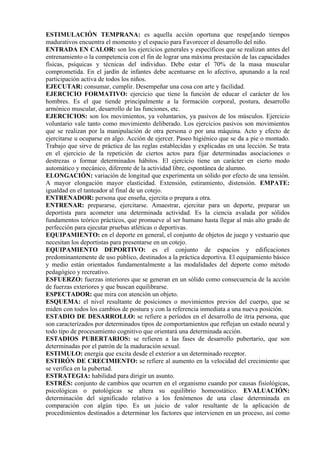 ESTIMULACIÓN TEMPRANA: es aquella acción oportuna que respe[ando tiempos
madurativos encuentra el momento y el espacio para Favorecer el desarrollo del niño.
ENTRADA EN CALOR: son los ejercicios generales y específicos que se realizan antes del
entrenamiento o la competencia con el fin de lograr una máxima prestación de las capacidades
físicas, psíquicas y técnicas del individuo. Debe estar el 70% de la masa muscular
comprometida. En el jardín de infantes debe acentuarse en lo afectivo, apunando a la real
participación activa de todos los niños.
EJECUTAR: consumar, cumplir. Desempeñar una cosa con arte y facilidad.
EJERCICIO FORMATIVO: ejercicio que tiene la función de educar el carácter de los
hombres. Es el que tiende principalmente a la formación corporal, postura, desarrollo
armónico muscular, desarrollo de las funciones, etc.
EJERCICIOS: son los movimientos, ya voluntarios, ya pasivos de los músculos. Ejercicio
voluntario vale tanto como movimiento deliberado. Los ejercicios pasivos son movimientos
que se realizan por la manipulación de otra persona o por una máquina. Acto y efecto de
ejercitarse u ocuparse en algo. Acción de ejercer. Paseo higiénico que se da a pie o montado.
Trabajo que sirve de práctica de las reglas establecidas y explicadas en una lección. Se trata
en el ejercicio de la repetición de ciertos actos para fijar determinadas asociaciones o
destrezas o formar determinados hábitos. El ejercicio tiene un carácter en cierto modo
automático y mecánico, diferente de la actividad libre, espontánea de alumno.
ELONGACIÓN: variación de longitud que experimenta un sólido por efecto de una tensión.
A mayor elongación mayor elasticidad. Extensión, estiramiento, distensión. EMPATE:
igualdad en el tanteador al final de un cotejo.
ENTRENADOR: persona que enseña, ejercita o prepara a otra.
ENTRENAR: prepararse, ejercitarse. Amaestrar, ejercitar para un deporte, preparar un
deportista para acometer una determinada actividad. Es la ciencia avalada por sólidos
fundamentos teórico prácticos, que promueve al ser humano hasta llegar al más alto grado de
perfección para ejecutar pruebas atléticas o deportivas.
EQUIPAMIENTO: en el deporte en general, el conjunto de objetos de juego y vestuario que
necesitan los deportistas para presentarse en un cotejo.
EQUIPAMIENTO DEPORTIVO: es el conjunto de espacios y edificaciones
predominantemente de uso público, destinados a la práctica deportiva. El equipamiento básico
y medio están orientados fundamentalmente a las modalidades del deporte como método
pedagógico y recreativo.
ESFUERZO: fuerzas interiores que se generan en un sólido como consecuencia de la acción
de fuerzas exteriores y que buscan equilibrarse.
ESPECTADOR: que mira con atención un objeto.
ESQUEMA: el nivel resultante de posiciones o movimientos previos del cuerpo, que se
miden con todos los cambios de postura y con la referencia inmediata a una nueva posición.
ESTADIO DE DESARROLLO: se refiere a períodos en el desarrollo de itria persona, que
son caracterizados por determinados tipos de comportamientos que reflejan un estado neural y
todo tipo de procesamiento cognitivo que orientará una determinada acción.
ESTADIOS PUBERTARIOS: se refieren a las fases de desarrollo pubertario, que son
determinadas por el patrón de la maduración sexual.
ESTIMULO: energía que excita desde el exterior a un determinado receptor.
ESTIRÓN DE CRECIMIENTO: se refiere al aumento en la velocidad del crecimiento que
se verifica en la pubertad.
ESTRATEGIA: habilidad para dirigir un asunto.
ESTRÉS: conjunto de cambios que ocurren en el organismo cuando por causas fisiológicas,
psicológicas o patológicas se altera su equilibrio homeostático. EVALUACIÓN:
determinación del significado relativo a los fenómenos de una clase determinada en
comparación con algún tipo. Es un juicio de valor resultante de la aplicación de
procedimientos destinados a determinar los factores que intervienen en un proceso, así como
 