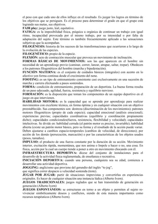 el peso con que cada uno de ellos influye en el resultado. Es juzgar los logros en término de
los objetivos que se persiguen. Es el proceso para determinar el grado en que el grupo está
logrando sus metas, sus objetivos.
FAIR play: juego justo, leal, equitativo.
FATIGA: es la imposibilidad física, psíquica u orgánica de continuar un trabajo con igual
ritmo, incapacidad provocada por el mismo trabajo, por su intensidad o por falta de
adaptación del sujeto. Este término es también frecuentemente aplicado a las sensaciones
subjetivas que la acompañan.
FILOGÉNESIS: historia de los sucesos de las transformaciones que ocurrieron a lo largo de
la evolución de las especies.
FILOGENÉTICO: propio de la especie.
FLEXIÓN: acto de contracción muscular que provoca un movimiento de inclinación.
FORMAS BÁSICAS DE MOVIMIENTOS: son las que aparecen en el hombre sin
necesidad de un aprendizaje previo (caminar, correr, lanzar, atrapar, saltar, trepar). Obedecen
a los patrones filogenéticos del hombre (marcha y bipedestación).
FUNCIÓN MATERNA: es el conjunto de cuidados básicos (integrales) con acento en lo
afectivo yen forma continua desde el crecimiento del nene.
FOOTING: es un tipo de entrenamiento consistente casi exclusivamente en una sucesión de
marcha y carrera efectuando a pasos sostenidos.
FORMA: condición de entrenamiento, preparación de un deportista. La buena forma resulta
de un paso adecuado, agilidad, fuerza, resistencia y equilibrio nervioso.
FORMACIÓN: es la disposición que toman los componentes de un equipo deportivo en el
juego en que intervienen.
HABILIDAD MOTORA: es la capacidad que se aprende por aprendizaje para realizar
movimientos con excelente técnica, en forma óptima y en cualquier situación con un objetivo
preestablecido. Sus componentes son: destreza (discriminación de los movimientos); patrones
motores filogenéticos (propio de cada especie); capacidad emocional (análisis emocional);
experiencias previas; capacidades coordinativas (equilibrio y coordinación propiamente
dicho); capacidades condicionales(fuerza, resistencia, flexibilidad y velocidad); capacidades
intelectivas. Se divide en: habilidad cerrada (el patrón motor es preciso, invariable); habilidad
abierta (existe un patrón motor básico, pero su forma y el resultado de la acción puede variar.
Deben ajustarse a cambios espacio-temporales (cambios de velocidad, de direcciones); por
acción de los demás (persecución, marcación) o por las características de los objetos usados
(pesos, tamaños).
IMPULSO: el producto de una fuerza constante por la duración de su acción. Movimiento
interior, excitación rápida, momentánea, que nos anima o Impele a hacer o no, una cosa. En
física, acción por la cual un cuerpo tiende a poner a otro en movimiento chocando con él.
INFRAESTRUCTURA DEPORTIVA: dícese del conjunto de instalaciones para el
desarrollo de la actividad física reglamentada, de enseñanza o recreativa.
INICIACIÓN DEPORTIVA: cuando una persona, cualquiera sea su edad, comienza a
desarrollar una actividad deportiva.
JOGGING: anglicismo que proviene del gerundio del inglés “to jog”,
que significa correr despacio a velocidad sostenida (trote).
JUGAR POR JUGAR: partir de situaciones imprevistas y convertirlas en experiencias
originales. Es hacer de cualquier situación una instancia lúdica (Alberto Ivern).
JUEGOS TRADICIONALES: juegos reglados que se han transmitido de generación en
generación (Alberto lvern)
JUEGOS ESPONTÁNEOS: se estructuran en torno a un objeto y permiten al sujeto re-
vivenciar simbólicamente deseos y conflictos, siendo de esta manera importantes como
recursos terapéuticos (Alberto lvern).
 