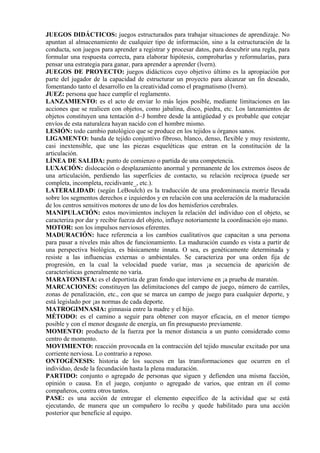 JUEGOS DIDÁCTICOS: juegos estructurados para trabajar situaciones de aprendizaje. No
apuntan al almacenamiento de cualquier tipo de información, sino a la estructuración de la
conducta, son juegos para aprender a registrar y procesar datos, para descubrir una regla, para
formular una respuesta correcta, para elaborar hipótesis, comprobarlas y reformularías, para
pensar una estrategia para ganar, para aprender a aprender (lvern).
JUEGOS DE PROYECTO: juegos didácticos cuyo objetivo último es la apropiación por
parte del jugador de la capacidad de estructurar un proyecto para alcanzar un fin deseado,
fomentando tanto el desarrollo en la creatividad como el pragmatismo (Ivern).
JUEZ: persona que hace cumplir el reglamento.
LANZAMIENTO: es el acto de enviar lo más lejos posible, mediante limitaciones en las
acciones que se realicen con objetos, como jabalina, disco, piedra, etc. Los lanzamientos de
objetos constituyen una tentación d~J hombre desde la antigüedad y es probable que cotejar
envíos de esta naturaleza hayan nacido con el hombre mismo.
LESIÓN: todo cambio patológico que se produce en los tejidos u órganos sanos.
LIGAMENTO: banda de tejido conjuntivo fibroso, blanco, denso, flexible y muy resistente,
casi inextensible, que une las piezas esqueléticas que entran en la constitución de la
articulación.
LÍNEA DE SALIDA: punto de comienzo o partida de una competencia.
LUXACIÓN: dislocación o desplazamiento anormal y permanente de los extremos óseos de
una articulación, perdiendo las superficies de contacto, su relación recíproca (puede ser
completa, incompleta, recidivante_, etc.).
LATERALIDAD: (según LeBoulch) es la traducción de una predominancia motriz llevada
sobre los segmentos derechos e izquierdos y en relación con una aceleración de la maduración
de los centros sensitivos motores de uno de los dos hemisferios cerebrales.
MANIPULACIÓN: estos movimientos incluyen la relación del individuo con el objeto, se
caracteriza por dar y recibir fuerza del objeto, influye notoriamente la coordinación ojo mano.
MOTOR: son los impulsos nerviosos eferentes.
MADURACIÓN: hace referencia a los cambios cualitativos que capacitan a una persona
para pasar a niveles más altos de funcionamiento. La maduración cuando es vista a partir de
una perspectiva biológica, es básicamente innata. O sea, es genéticamente determinada y
resiste a las influencias externas o ambientales. Se caracteriza por una orden fija de
progresión, en la cual la velocidad puede variar, mas ¡a secuencia de aparición de
características generalmente no varía.
MARATONISTA: es el deportista de gran fondo que interviene en ¡a prueba de maratón.
MARCACIONES: constituyen las delimitaciones del campo de juego, número de carriles,
zonas de penalización, etc., con que se marca un campo de juego para cualquier deporte, y
está legislado por ¡as normas de cada deporte.
MATROGIMNASIA: gimnasia entre la madre y el hijo.
MÉTODO: es el camino a seguir para obtener con mayor eficacia, en el menor tiempo
posible y con el menor desgaste de energía, un fin presupuesto previamente.
MOMENTO: producto de la fuerza por la menor distancia a un punto considerado como
centro de momento.
MOVIMIENTO: reacción provocada en la contracción del tejido muscular excitado por una
corriente nerviosa. Lo contrario a reposo.
ONTOGÉNESIS: historia de los sucesos en las transformaciones que ocurren en el
individuo, desde la fecundación hasta la plena maduración.
PARTIDO: conjunto o agregado de personas que siguen y defienden una misma facción,
opinión o causa. En el juego, conjunto o agregado de varios, que entran en él como
compañeros, contra otros tantos.
PASE: es una acción de entregar el elemento específico de la actividad que se está
ejecutando, de manera que un compañero lo reciba y quede habilitado para una acción
posterior que beneficie al equipo.
 
